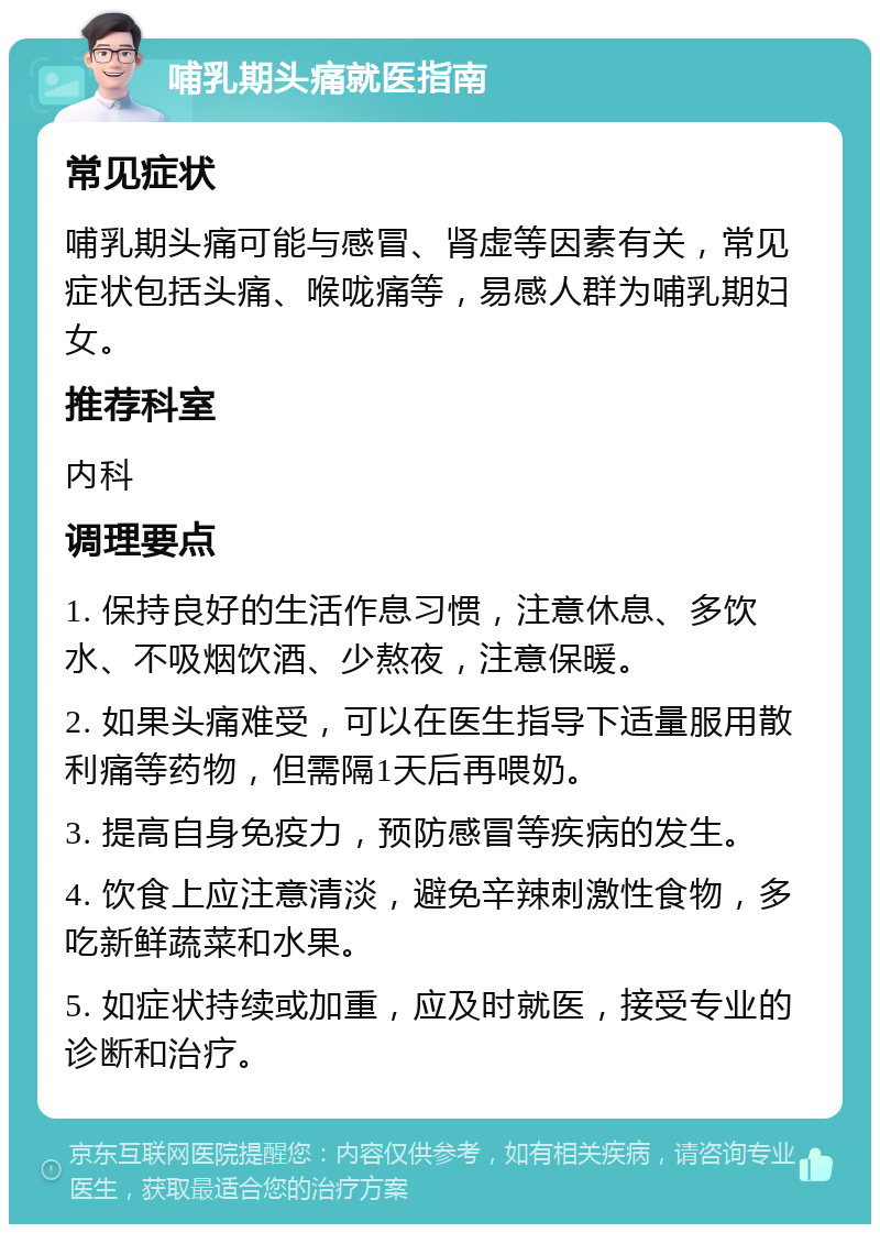 哺乳期头痛就医指南 常见症状 哺乳期头痛可能与感冒、肾虚等因素有关，常见症状包括头痛、喉咙痛等，易感人群为哺乳期妇女。 推荐科室 内科 调理要点 1. 保持良好的生活作息习惯，注意休息、多饮水、不吸烟饮酒、少熬夜，注意保暖。 2. 如果头痛难受，可以在医生指导下适量服用散利痛等药物，但需隔1天后再喂奶。 3. 提高自身免疫力，预防感冒等疾病的发生。 4. 饮食上应注意清淡，避免辛辣刺激性食物，多吃新鲜蔬菜和水果。 5. 如症状持续或加重，应及时就医，接受专业的诊断和治疗。