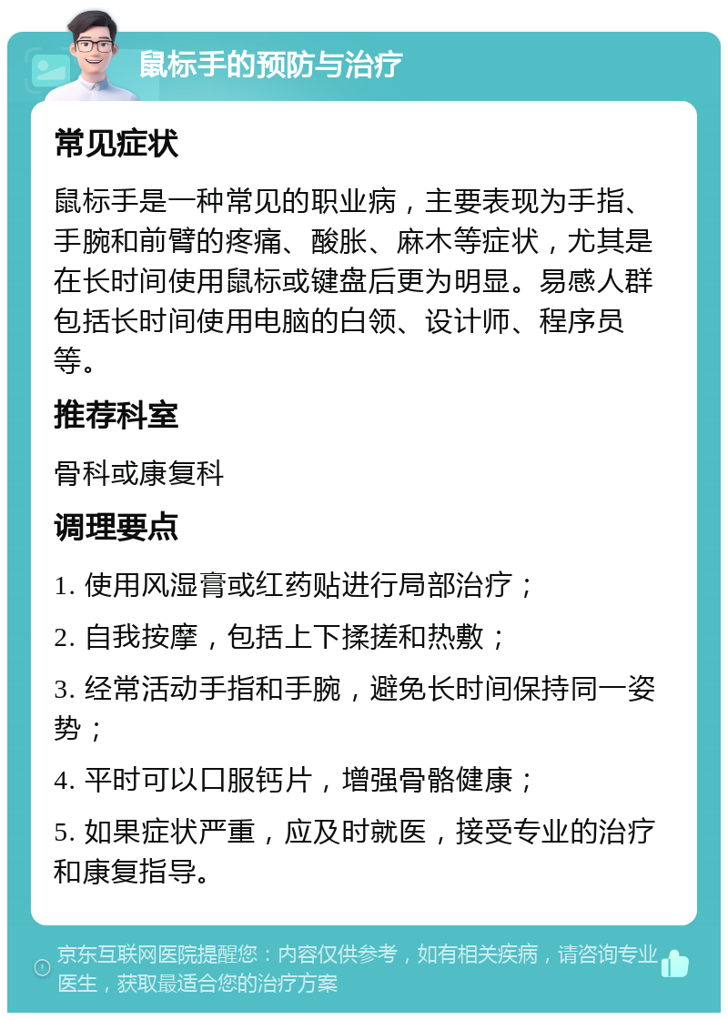 鼠标手的预防与治疗 常见症状 鼠标手是一种常见的职业病，主要表现为手指、手腕和前臂的疼痛、酸胀、麻木等症状，尤其是在长时间使用鼠标或键盘后更为明显。易感人群包括长时间使用电脑的白领、设计师、程序员等。 推荐科室 骨科或康复科 调理要点 1. 使用风湿膏或红药贴进行局部治疗； 2. 自我按摩，包括上下揉搓和热敷； 3. 经常活动手指和手腕，避免长时间保持同一姿势； 4. 平时可以口服钙片，增强骨骼健康； 5. 如果症状严重，应及时就医，接受专业的治疗和康复指导。