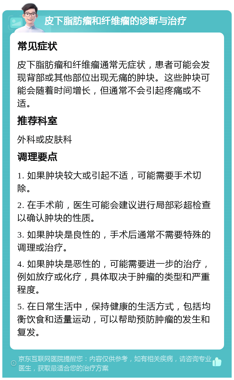 皮下脂肪瘤和纤维瘤的诊断与治疗 常见症状 皮下脂肪瘤和纤维瘤通常无症状，患者可能会发现背部或其他部位出现无痛的肿块。这些肿块可能会随着时间增长，但通常不会引起疼痛或不适。 推荐科室 外科或皮肤科 调理要点 1. 如果肿块较大或引起不适，可能需要手术切除。 2. 在手术前，医生可能会建议进行局部彩超检查以确认肿块的性质。 3. 如果肿块是良性的，手术后通常不需要特殊的调理或治疗。 4. 如果肿块是恶性的，可能需要进一步的治疗，例如放疗或化疗，具体取决于肿瘤的类型和严重程度。 5. 在日常生活中，保持健康的生活方式，包括均衡饮食和适量运动，可以帮助预防肿瘤的发生和复发。