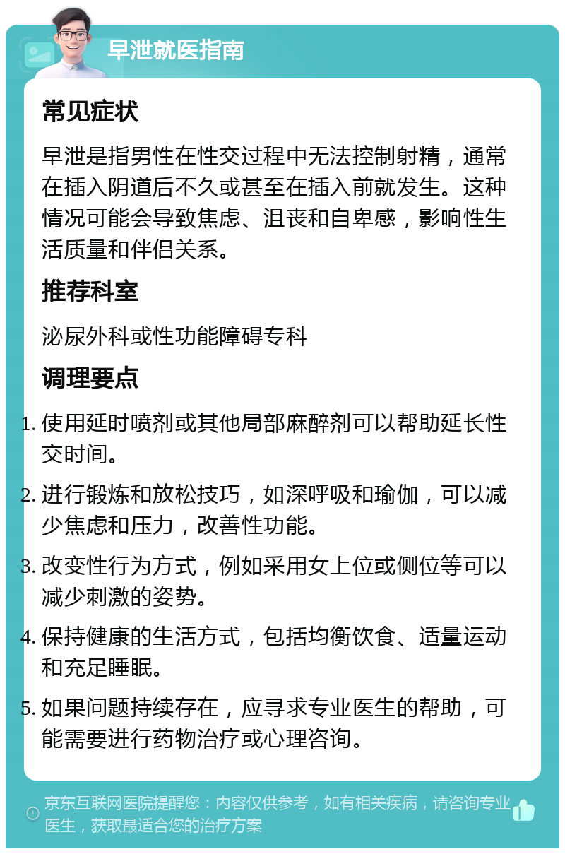 早泄就医指南 常见症状 早泄是指男性在性交过程中无法控制射精，通常在插入阴道后不久或甚至在插入前就发生。这种情况可能会导致焦虑、沮丧和自卑感，影响性生活质量和伴侣关系。 推荐科室 泌尿外科或性功能障碍专科 调理要点 使用延时喷剂或其他局部麻醉剂可以帮助延长性交时间。 进行锻炼和放松技巧，如深呼吸和瑜伽，可以减少焦虑和压力，改善性功能。 改变性行为方式，例如采用女上位或侧位等可以减少刺激的姿势。 保持健康的生活方式，包括均衡饮食、适量运动和充足睡眠。 如果问题持续存在，应寻求专业医生的帮助，可能需要进行药物治疗或心理咨询。