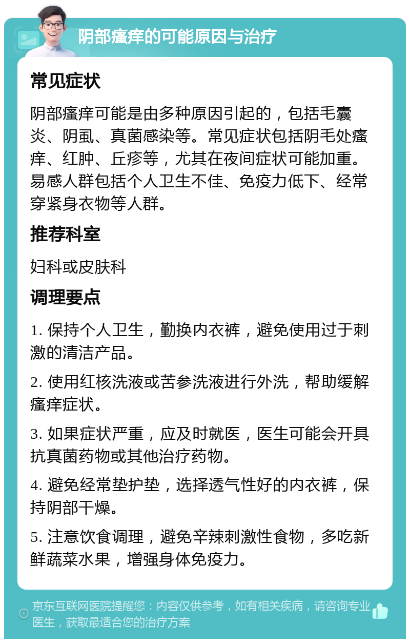 阴部瘙痒的可能原因与治疗 常见症状 阴部瘙痒可能是由多种原因引起的，包括毛囊炎、阴虱、真菌感染等。常见症状包括阴毛处瘙痒、红肿、丘疹等，尤其在夜间症状可能加重。易感人群包括个人卫生不佳、免疫力低下、经常穿紧身衣物等人群。 推荐科室 妇科或皮肤科 调理要点 1. 保持个人卫生，勤换内衣裤，避免使用过于刺激的清洁产品。 2. 使用红核洗液或苦参洗液进行外洗，帮助缓解瘙痒症状。 3. 如果症状严重，应及时就医，医生可能会开具抗真菌药物或其他治疗药物。 4. 避免经常垫护垫，选择透气性好的内衣裤，保持阴部干燥。 5. 注意饮食调理，避免辛辣刺激性食物，多吃新鲜蔬菜水果，增强身体免疫力。