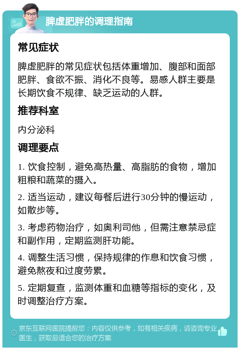 脾虚肥胖的调理指南 常见症状 脾虚肥胖的常见症状包括体重增加、腹部和面部肥胖、食欲不振、消化不良等。易感人群主要是长期饮食不规律、缺乏运动的人群。 推荐科室 内分泌科 调理要点 1. 饮食控制，避免高热量、高脂肪的食物，增加粗粮和蔬菜的摄入。 2. 适当运动，建议每餐后进行30分钟的慢运动，如散步等。 3. 考虑药物治疗，如奥利司他，但需注意禁忌症和副作用，定期监测肝功能。 4. 调整生活习惯，保持规律的作息和饮食习惯，避免熬夜和过度劳累。 5. 定期复查，监测体重和血糖等指标的变化，及时调整治疗方案。