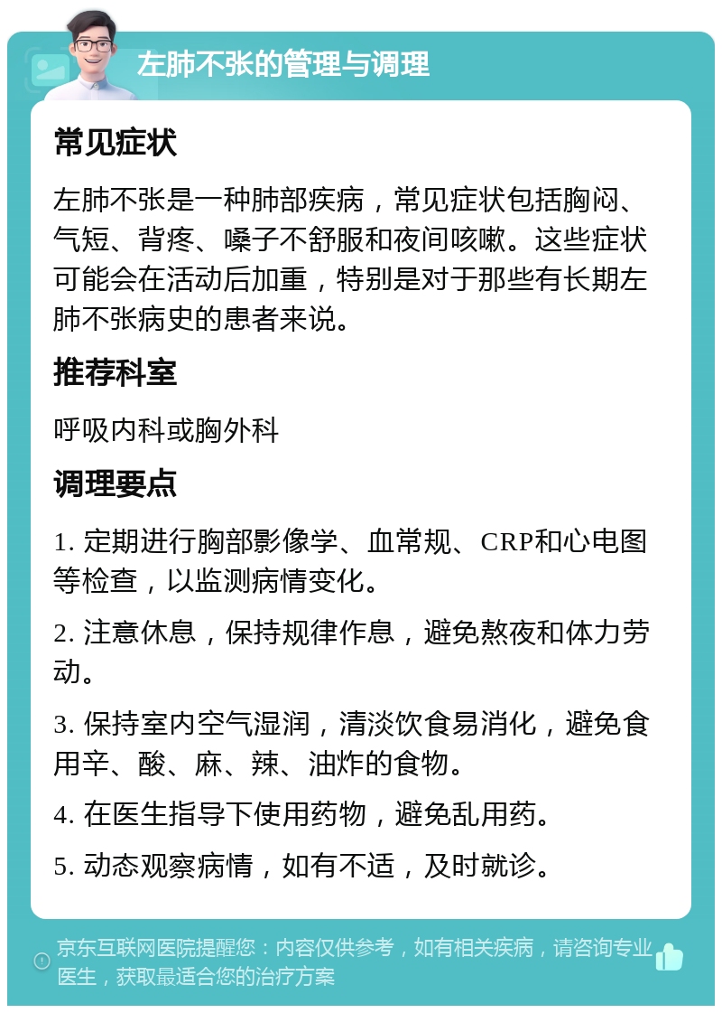 左肺不张的管理与调理 常见症状 左肺不张是一种肺部疾病，常见症状包括胸闷、气短、背疼、嗓子不舒服和夜间咳嗽。这些症状可能会在活动后加重，特别是对于那些有长期左肺不张病史的患者来说。 推荐科室 呼吸内科或胸外科 调理要点 1. 定期进行胸部影像学、血常规、CRP和心电图等检查，以监测病情变化。 2. 注意休息，保持规律作息，避免熬夜和体力劳动。 3. 保持室内空气湿润，清淡饮食易消化，避免食用辛、酸、麻、辣、油炸的食物。 4. 在医生指导下使用药物，避免乱用药。 5. 动态观察病情，如有不适，及时就诊。