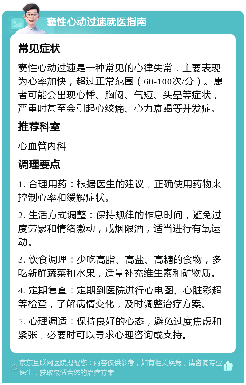 窦性心动过速就医指南 常见症状 窦性心动过速是一种常见的心律失常，主要表现为心率加快，超过正常范围（60-100次/分）。患者可能会出现心悸、胸闷、气短、头晕等症状，严重时甚至会引起心绞痛、心力衰竭等并发症。 推荐科室 心血管内科 调理要点 1. 合理用药：根据医生的建议，正确使用药物来控制心率和缓解症状。 2. 生活方式调整：保持规律的作息时间，避免过度劳累和情绪激动，戒烟限酒，适当进行有氧运动。 3. 饮食调理：少吃高脂、高盐、高糖的食物，多吃新鲜蔬菜和水果，适量补充维生素和矿物质。 4. 定期复查：定期到医院进行心电图、心脏彩超等检查，了解病情变化，及时调整治疗方案。 5. 心理调适：保持良好的心态，避免过度焦虑和紧张，必要时可以寻求心理咨询或支持。