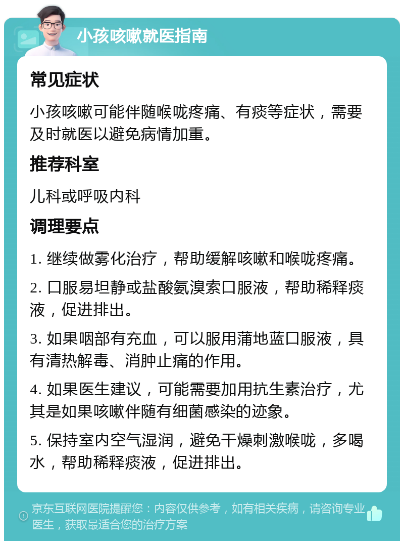 小孩咳嗽就医指南 常见症状 小孩咳嗽可能伴随喉咙疼痛、有痰等症状，需要及时就医以避免病情加重。 推荐科室 儿科或呼吸内科 调理要点 1. 继续做雾化治疗，帮助缓解咳嗽和喉咙疼痛。 2. 口服易坦静或盐酸氨溴索口服液，帮助稀释痰液，促进排出。 3. 如果咽部有充血，可以服用蒲地蓝口服液，具有清热解毒、消肿止痛的作用。 4. 如果医生建议，可能需要加用抗生素治疗，尤其是如果咳嗽伴随有细菌感染的迹象。 5. 保持室内空气湿润，避免干燥刺激喉咙，多喝水，帮助稀释痰液，促进排出。