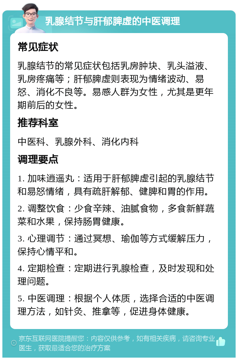 乳腺结节与肝郁脾虚的中医调理 常见症状 乳腺结节的常见症状包括乳房肿块、乳头溢液、乳房疼痛等；肝郁脾虚则表现为情绪波动、易怒、消化不良等。易感人群为女性，尤其是更年期前后的女性。 推荐科室 中医科、乳腺外科、消化内科 调理要点 1. 加味逍遥丸：适用于肝郁脾虚引起的乳腺结节和易怒情绪，具有疏肝解郁、健脾和胃的作用。 2. 调整饮食：少食辛辣、油腻食物，多食新鲜蔬菜和水果，保持肠胃健康。 3. 心理调节：通过冥想、瑜伽等方式缓解压力，保持心情平和。 4. 定期检查：定期进行乳腺检查，及时发现和处理问题。 5. 中医调理：根据个人体质，选择合适的中医调理方法，如针灸、推拿等，促进身体健康。