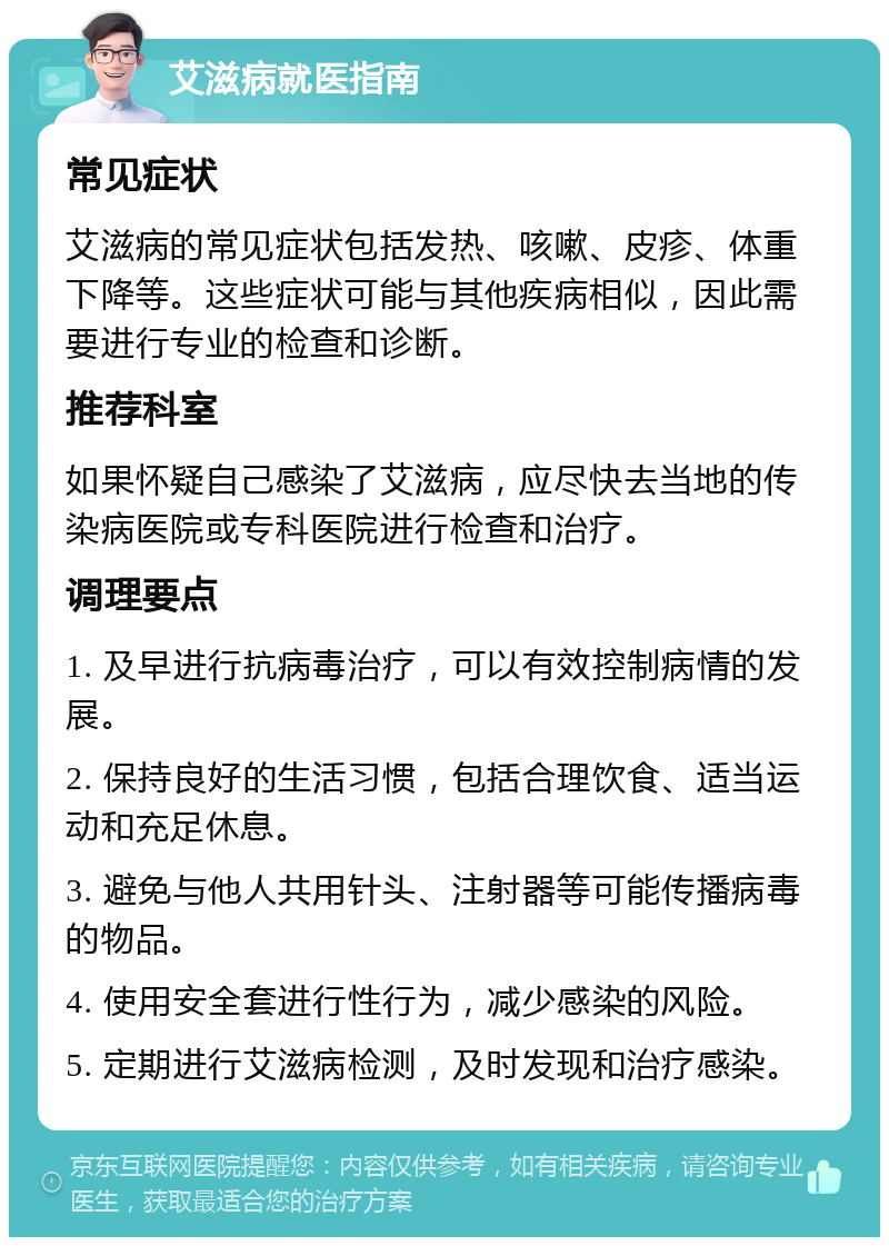 艾滋病就医指南 常见症状 艾滋病的常见症状包括发热、咳嗽、皮疹、体重下降等。这些症状可能与其他疾病相似，因此需要进行专业的检查和诊断。 推荐科室 如果怀疑自己感染了艾滋病，应尽快去当地的传染病医院或专科医院进行检查和治疗。 调理要点 1. 及早进行抗病毒治疗，可以有效控制病情的发展。 2. 保持良好的生活习惯，包括合理饮食、适当运动和充足休息。 3. 避免与他人共用针头、注射器等可能传播病毒的物品。 4. 使用安全套进行性行为，减少感染的风险。 5. 定期进行艾滋病检测，及时发现和治疗感染。