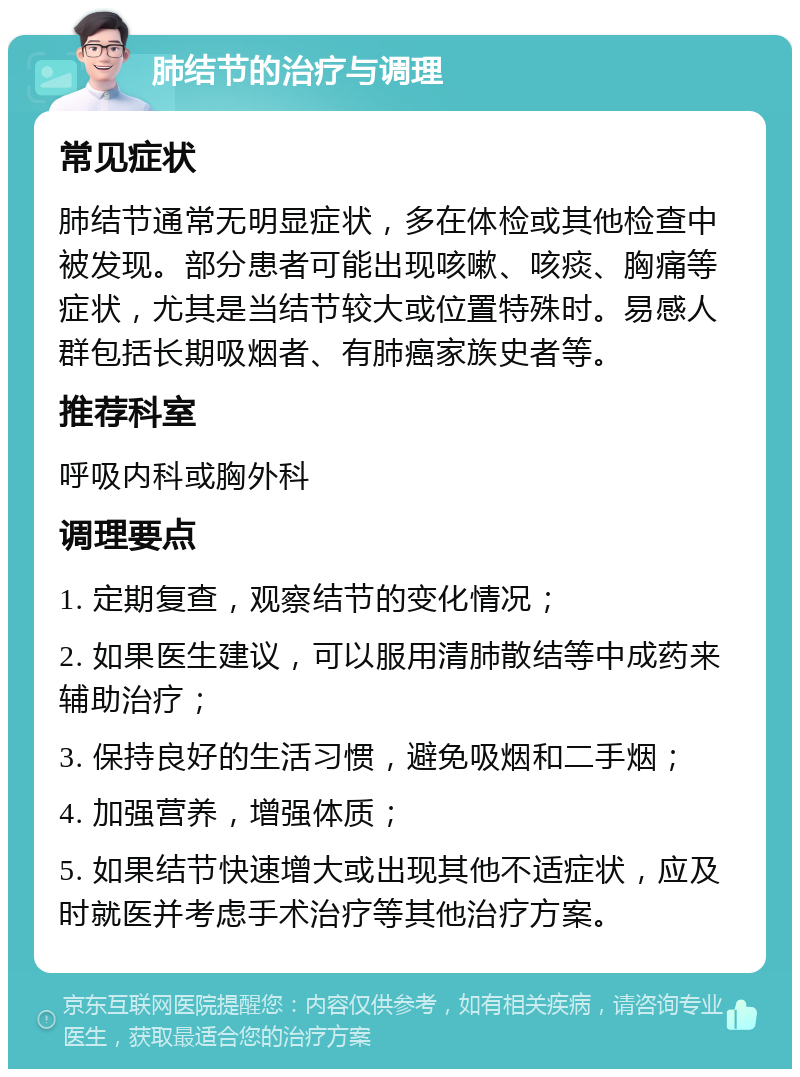 肺结节的治疗与调理 常见症状 肺结节通常无明显症状，多在体检或其他检查中被发现。部分患者可能出现咳嗽、咳痰、胸痛等症状，尤其是当结节较大或位置特殊时。易感人群包括长期吸烟者、有肺癌家族史者等。 推荐科室 呼吸内科或胸外科 调理要点 1. 定期复查，观察结节的变化情况； 2. 如果医生建议，可以服用清肺散结等中成药来辅助治疗； 3. 保持良好的生活习惯，避免吸烟和二手烟； 4. 加强营养，增强体质； 5. 如果结节快速增大或出现其他不适症状，应及时就医并考虑手术治疗等其他治疗方案。