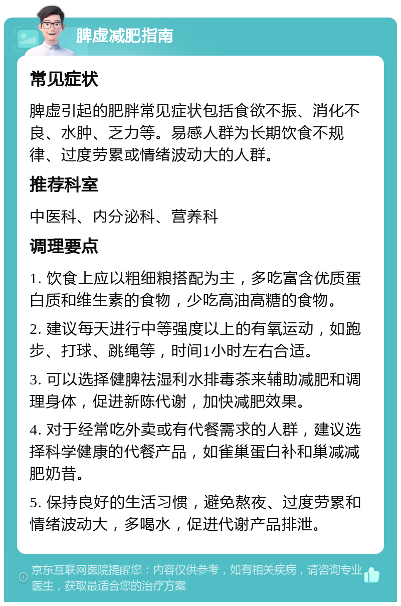 脾虚减肥指南 常见症状 脾虚引起的肥胖常见症状包括食欲不振、消化不良、水肿、乏力等。易感人群为长期饮食不规律、过度劳累或情绪波动大的人群。 推荐科室 中医科、内分泌科、营养科 调理要点 1. 饮食上应以粗细粮搭配为主，多吃富含优质蛋白质和维生素的食物，少吃高油高糖的食物。 2. 建议每天进行中等强度以上的有氧运动，如跑步、打球、跳绳等，时间1小时左右合适。 3. 可以选择健脾祛湿利水排毒茶来辅助减肥和调理身体，促进新陈代谢，加快减肥效果。 4. 对于经常吃外卖或有代餐需求的人群，建议选择科学健康的代餐产品，如雀巢蛋白补和巢减减肥奶昔。 5. 保持良好的生活习惯，避免熬夜、过度劳累和情绪波动大，多喝水，促进代谢产品排泄。