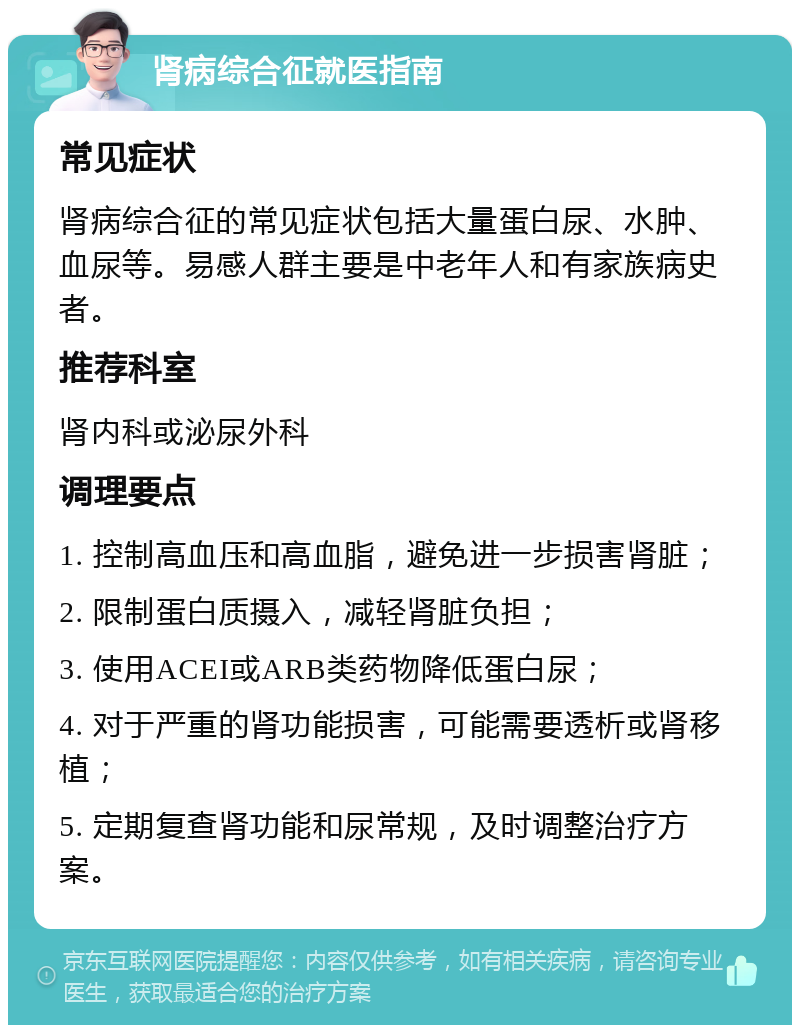 肾病综合征就医指南 常见症状 肾病综合征的常见症状包括大量蛋白尿、水肿、血尿等。易感人群主要是中老年人和有家族病史者。 推荐科室 肾内科或泌尿外科 调理要点 1. 控制高血压和高血脂，避免进一步损害肾脏； 2. 限制蛋白质摄入，减轻肾脏负担； 3. 使用ACEI或ARB类药物降低蛋白尿； 4. 对于严重的肾功能损害，可能需要透析或肾移植； 5. 定期复查肾功能和尿常规，及时调整治疗方案。