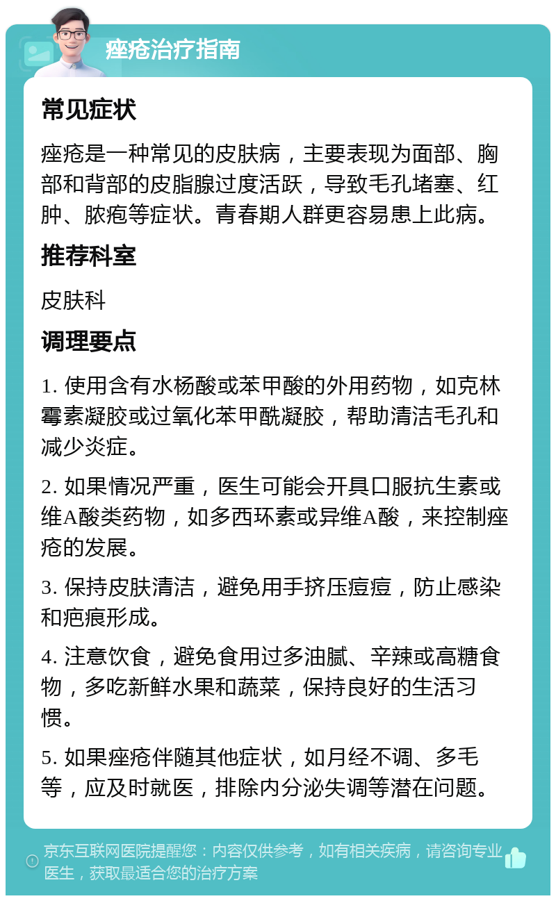 痤疮治疗指南 常见症状 痤疮是一种常见的皮肤病，主要表现为面部、胸部和背部的皮脂腺过度活跃，导致毛孔堵塞、红肿、脓疱等症状。青春期人群更容易患上此病。 推荐科室 皮肤科 调理要点 1. 使用含有水杨酸或苯甲酸的外用药物，如克林霉素凝胶或过氧化苯甲酰凝胶，帮助清洁毛孔和减少炎症。 2. 如果情况严重，医生可能会开具口服抗生素或维A酸类药物，如多西环素或异维A酸，来控制痤疮的发展。 3. 保持皮肤清洁，避免用手挤压痘痘，防止感染和疤痕形成。 4. 注意饮食，避免食用过多油腻、辛辣或高糖食物，多吃新鲜水果和蔬菜，保持良好的生活习惯。 5. 如果痤疮伴随其他症状，如月经不调、多毛等，应及时就医，排除内分泌失调等潜在问题。