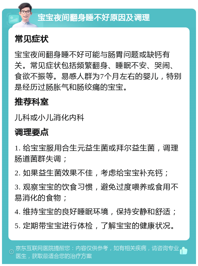 宝宝夜间翻身睡不好原因及调理 常见症状 宝宝夜间翻身睡不好可能与肠胃问题或缺钙有关。常见症状包括频繁翻身、睡眠不安、哭闹、食欲不振等。易感人群为7个月左右的婴儿，特别是经历过肠胀气和肠绞痛的宝宝。 推荐科室 儿科或小儿消化内科 调理要点 1. 给宝宝服用合生元益生菌或拜尔益生菌，调理肠道菌群失调； 2. 如果益生菌效果不佳，考虑给宝宝补充钙； 3. 观察宝宝的饮食习惯，避免过度喂养或食用不易消化的食物； 4. 维持宝宝的良好睡眠环境，保持安静和舒适； 5. 定期带宝宝进行体检，了解宝宝的健康状况。