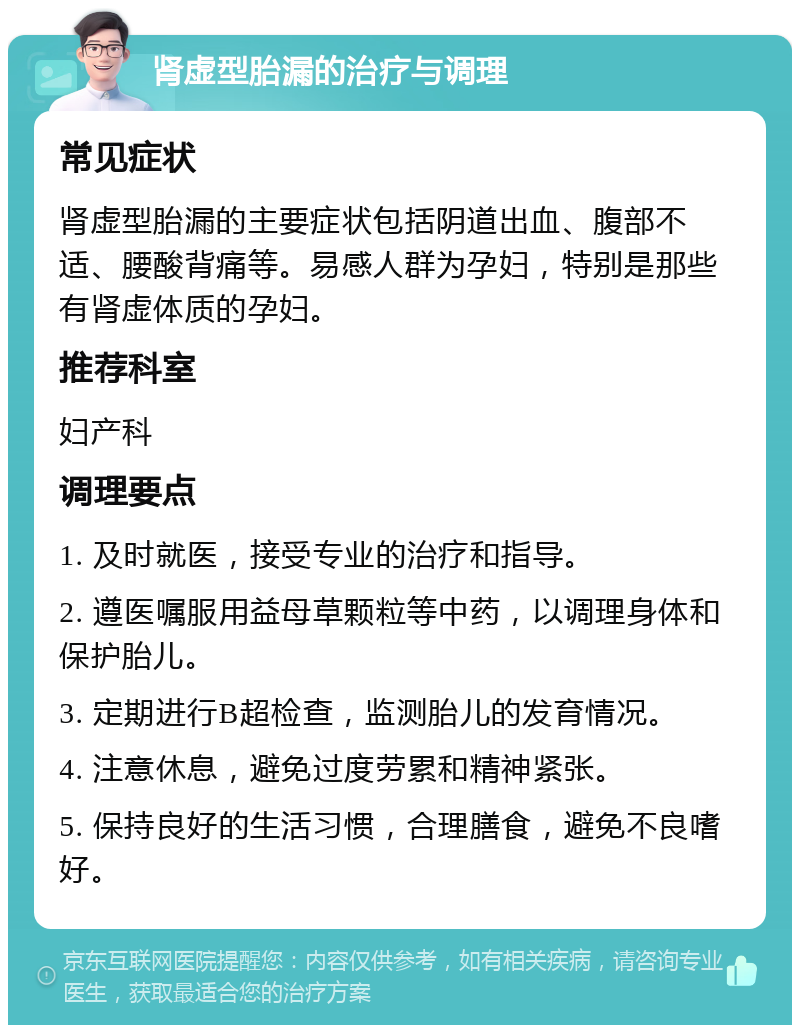 肾虚型胎漏的治疗与调理 常见症状 肾虚型胎漏的主要症状包括阴道出血、腹部不适、腰酸背痛等。易感人群为孕妇，特别是那些有肾虚体质的孕妇。 推荐科室 妇产科 调理要点 1. 及时就医，接受专业的治疗和指导。 2. 遵医嘱服用益母草颗粒等中药，以调理身体和保护胎儿。 3. 定期进行B超检查，监测胎儿的发育情况。 4. 注意休息，避免过度劳累和精神紧张。 5. 保持良好的生活习惯，合理膳食，避免不良嗜好。