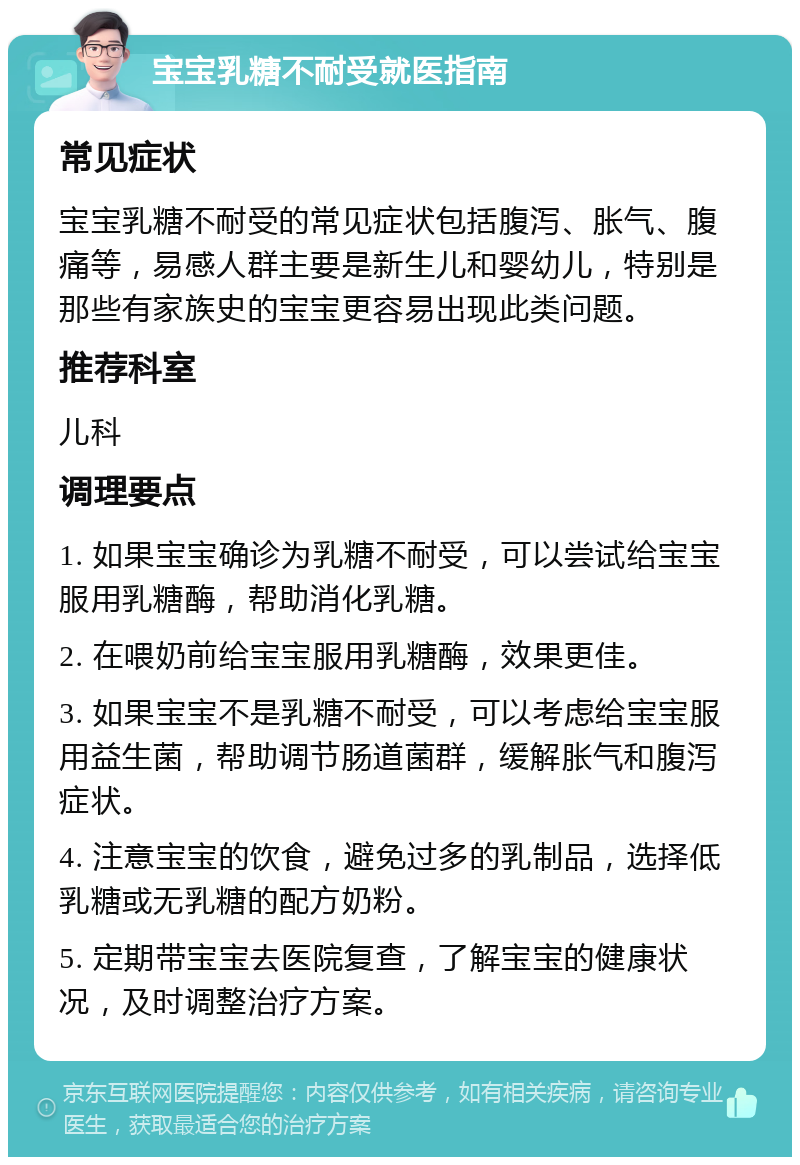 宝宝乳糖不耐受就医指南 常见症状 宝宝乳糖不耐受的常见症状包括腹泻、胀气、腹痛等，易感人群主要是新生儿和婴幼儿，特别是那些有家族史的宝宝更容易出现此类问题。 推荐科室 儿科 调理要点 1. 如果宝宝确诊为乳糖不耐受，可以尝试给宝宝服用乳糖酶，帮助消化乳糖。 2. 在喂奶前给宝宝服用乳糖酶，效果更佳。 3. 如果宝宝不是乳糖不耐受，可以考虑给宝宝服用益生菌，帮助调节肠道菌群，缓解胀气和腹泻症状。 4. 注意宝宝的饮食，避免过多的乳制品，选择低乳糖或无乳糖的配方奶粉。 5. 定期带宝宝去医院复查，了解宝宝的健康状况，及时调整治疗方案。