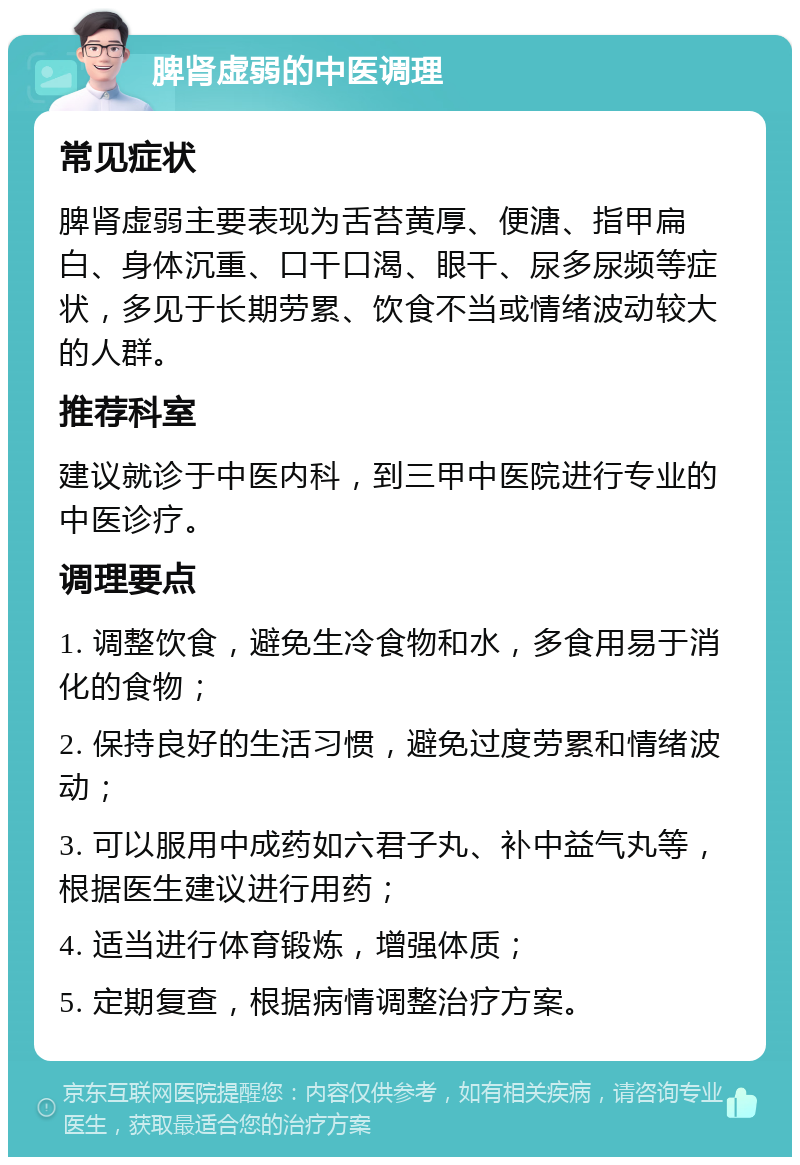 脾肾虚弱的中医调理 常见症状 脾肾虚弱主要表现为舌苔黄厚、便溏、指甲扁白、身体沉重、口干口渴、眼干、尿多尿频等症状，多见于长期劳累、饮食不当或情绪波动较大的人群。 推荐科室 建议就诊于中医内科，到三甲中医院进行专业的中医诊疗。 调理要点 1. 调整饮食，避免生冷食物和水，多食用易于消化的食物； 2. 保持良好的生活习惯，避免过度劳累和情绪波动； 3. 可以服用中成药如六君子丸、补中益气丸等，根据医生建议进行用药； 4. 适当进行体育锻炼，增强体质； 5. 定期复查，根据病情调整治疗方案。