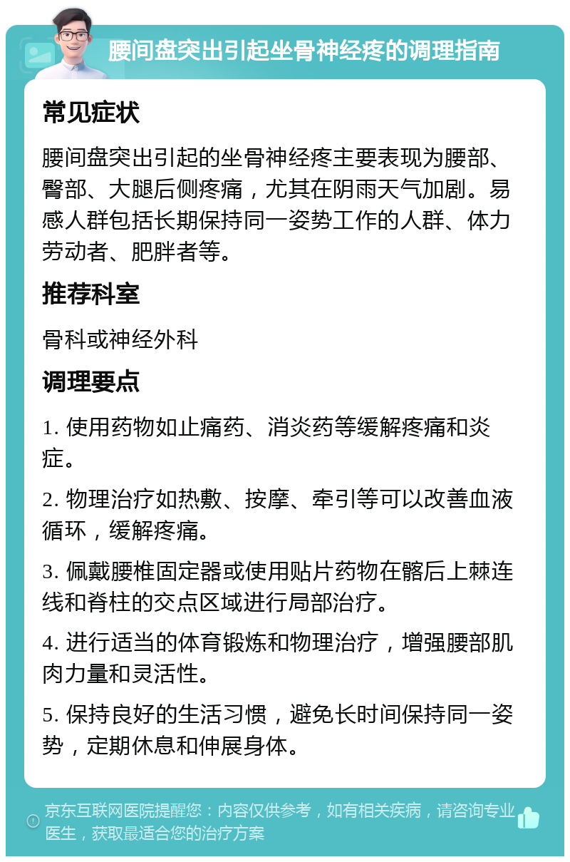 腰间盘突出引起坐骨神经疼的调理指南 常见症状 腰间盘突出引起的坐骨神经疼主要表现为腰部、臀部、大腿后侧疼痛，尤其在阴雨天气加剧。易感人群包括长期保持同一姿势工作的人群、体力劳动者、肥胖者等。 推荐科室 骨科或神经外科 调理要点 1. 使用药物如止痛药、消炎药等缓解疼痛和炎症。 2. 物理治疗如热敷、按摩、牵引等可以改善血液循环，缓解疼痛。 3. 佩戴腰椎固定器或使用贴片药物在髂后上棘连线和脊柱的交点区域进行局部治疗。 4. 进行适当的体育锻炼和物理治疗，增强腰部肌肉力量和灵活性。 5. 保持良好的生活习惯，避免长时间保持同一姿势，定期休息和伸展身体。