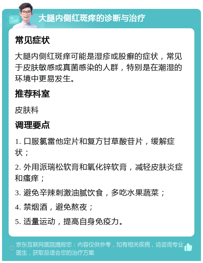 大腿内侧红斑痒的诊断与治疗 常见症状 大腿内侧红斑痒可能是湿疹或股癣的症状，常见于皮肤敏感或真菌感染的人群，特别是在潮湿的环境中更易发生。 推荐科室 皮肤科 调理要点 1. 口服氯雷他定片和复方甘草酸苷片，缓解症状； 2. 外用派瑞松软膏和氧化锌软膏，减轻皮肤炎症和瘙痒； 3. 避免辛辣刺激油腻饮食，多吃水果蔬菜； 4. 禁烟酒，避免熬夜； 5. 适量运动，提高自身免疫力。