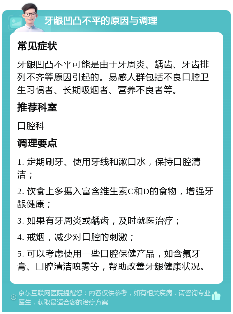 牙龈凹凸不平的原因与调理 常见症状 牙龈凹凸不平可能是由于牙周炎、龋齿、牙齿排列不齐等原因引起的。易感人群包括不良口腔卫生习惯者、长期吸烟者、营养不良者等。 推荐科室 口腔科 调理要点 1. 定期刷牙、使用牙线和漱口水，保持口腔清洁； 2. 饮食上多摄入富含维生素C和D的食物，增强牙龈健康； 3. 如果有牙周炎或龋齿，及时就医治疗； 4. 戒烟，减少对口腔的刺激； 5. 可以考虑使用一些口腔保健产品，如含氟牙膏、口腔清洁喷雾等，帮助改善牙龈健康状况。