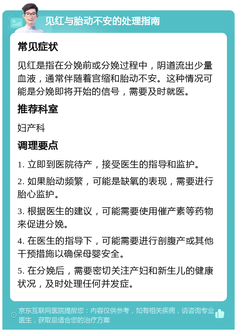 见红与胎动不安的处理指南 常见症状 见红是指在分娩前或分娩过程中，阴道流出少量血液，通常伴随着宫缩和胎动不安。这种情况可能是分娩即将开始的信号，需要及时就医。 推荐科室 妇产科 调理要点 1. 立即到医院待产，接受医生的指导和监护。 2. 如果胎动频繁，可能是缺氧的表现，需要进行胎心监护。 3. 根据医生的建议，可能需要使用催产素等药物来促进分娩。 4. 在医生的指导下，可能需要进行剖腹产或其他干预措施以确保母婴安全。 5. 在分娩后，需要密切关注产妇和新生儿的健康状况，及时处理任何并发症。