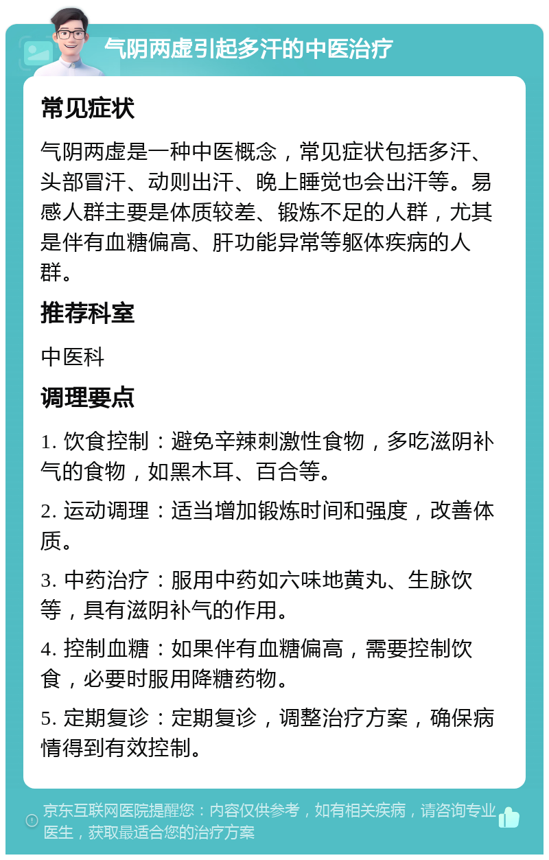 气阴两虚引起多汗的中医治疗 常见症状 气阴两虚是一种中医概念，常见症状包括多汗、头部冒汗、动则出汗、晚上睡觉也会出汗等。易感人群主要是体质较差、锻炼不足的人群，尤其是伴有血糖偏高、肝功能异常等躯体疾病的人群。 推荐科室 中医科 调理要点 1. 饮食控制：避免辛辣刺激性食物，多吃滋阴补气的食物，如黑木耳、百合等。 2. 运动调理：适当增加锻炼时间和强度，改善体质。 3. 中药治疗：服用中药如六味地黄丸、生脉饮等，具有滋阴补气的作用。 4. 控制血糖：如果伴有血糖偏高，需要控制饮食，必要时服用降糖药物。 5. 定期复诊：定期复诊，调整治疗方案，确保病情得到有效控制。