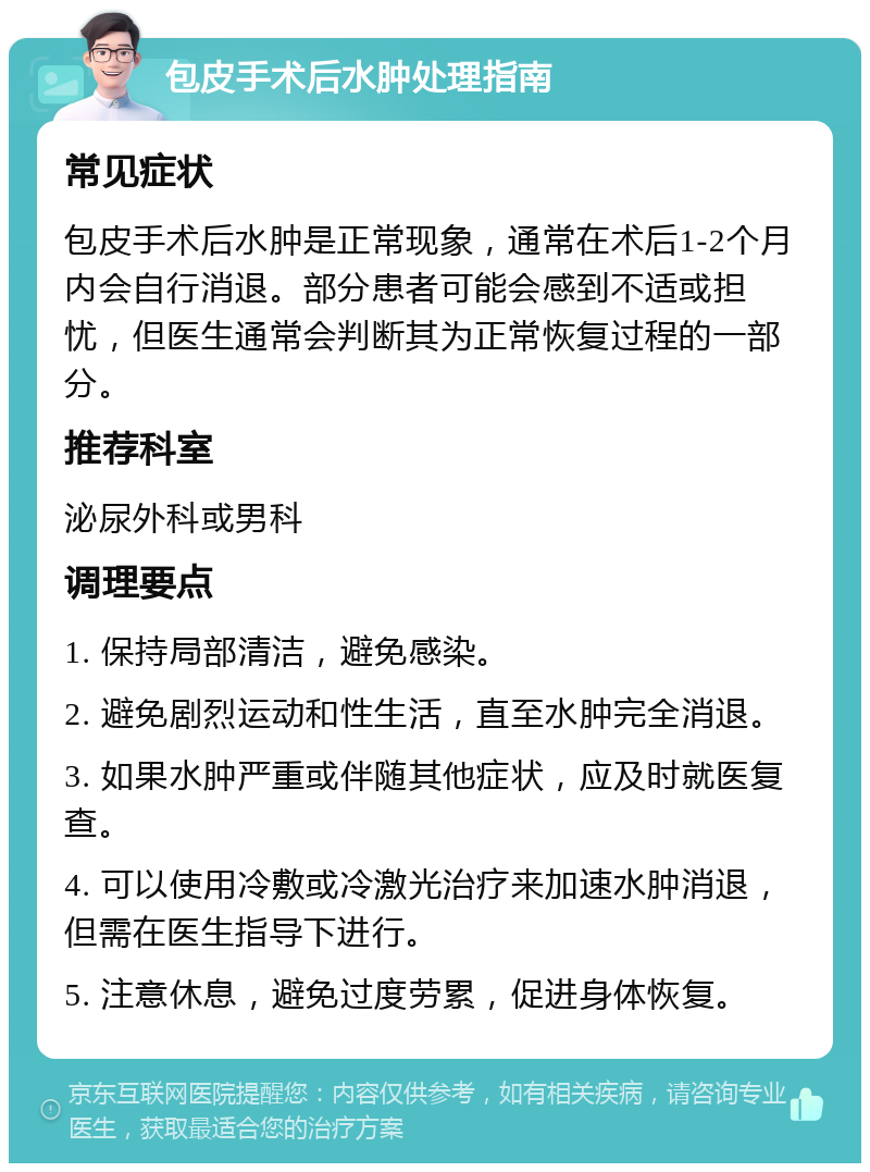 包皮手术后水肿处理指南 常见症状 包皮手术后水肿是正常现象，通常在术后1-2个月内会自行消退。部分患者可能会感到不适或担忧，但医生通常会判断其为正常恢复过程的一部分。 推荐科室 泌尿外科或男科 调理要点 1. 保持局部清洁，避免感染。 2. 避免剧烈运动和性生活，直至水肿完全消退。 3. 如果水肿严重或伴随其他症状，应及时就医复查。 4. 可以使用冷敷或冷激光治疗来加速水肿消退，但需在医生指导下进行。 5. 注意休息，避免过度劳累，促进身体恢复。