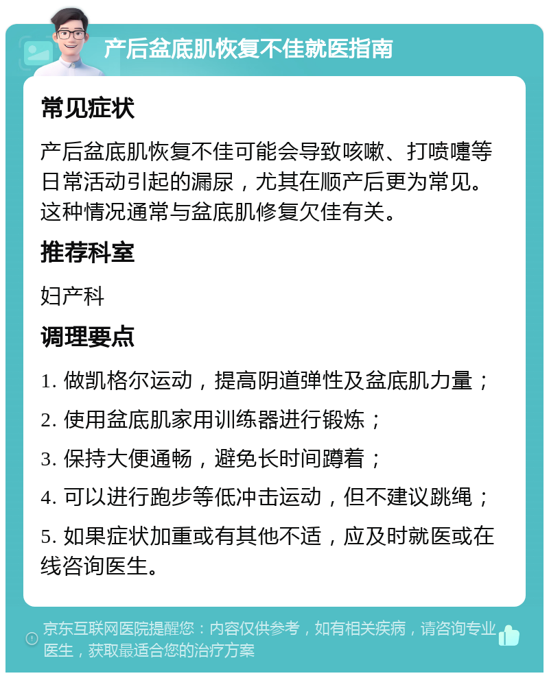 产后盆底肌恢复不佳就医指南 常见症状 产后盆底肌恢复不佳可能会导致咳嗽、打喷嚏等日常活动引起的漏尿，尤其在顺产后更为常见。这种情况通常与盆底肌修复欠佳有关。 推荐科室 妇产科 调理要点 1. 做凯格尔运动，提高阴道弹性及盆底肌力量； 2. 使用盆底肌家用训练器进行锻炼； 3. 保持大便通畅，避免长时间蹲着； 4. 可以进行跑步等低冲击运动，但不建议跳绳； 5. 如果症状加重或有其他不适，应及时就医或在线咨询医生。