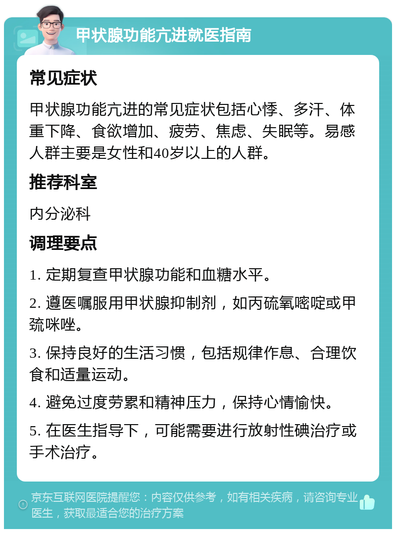 甲状腺功能亢进就医指南 常见症状 甲状腺功能亢进的常见症状包括心悸、多汗、体重下降、食欲增加、疲劳、焦虑、失眠等。易感人群主要是女性和40岁以上的人群。 推荐科室 内分泌科 调理要点 1. 定期复查甲状腺功能和血糖水平。 2. 遵医嘱服用甲状腺抑制剂，如丙硫氧嘧啶或甲巯咪唑。 3. 保持良好的生活习惯，包括规律作息、合理饮食和适量运动。 4. 避免过度劳累和精神压力，保持心情愉快。 5. 在医生指导下，可能需要进行放射性碘治疗或手术治疗。