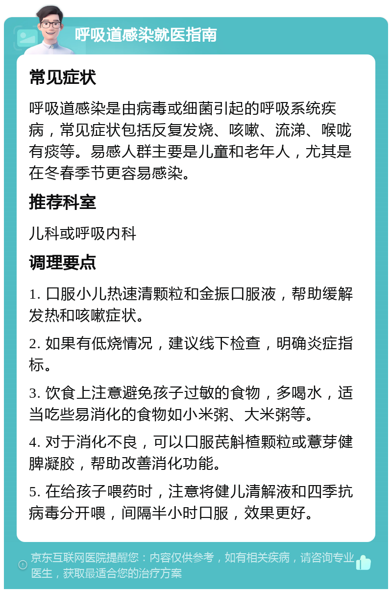 呼吸道感染就医指南 常见症状 呼吸道感染是由病毒或细菌引起的呼吸系统疾病，常见症状包括反复发烧、咳嗽、流涕、喉咙有痰等。易感人群主要是儿童和老年人，尤其是在冬春季节更容易感染。 推荐科室 儿科或呼吸内科 调理要点 1. 口服小儿热速清颗粒和金振口服液，帮助缓解发热和咳嗽症状。 2. 如果有低烧情况，建议线下检查，明确炎症指标。 3. 饮食上注意避免孩子过敏的食物，多喝水，适当吃些易消化的食物如小米粥、大米粥等。 4. 对于消化不良，可以口服芪斛楂颗粒或薏芽健脾凝胶，帮助改善消化功能。 5. 在给孩子喂药时，注意将健儿清解液和四季抗病毒分开喂，间隔半小时口服，效果更好。