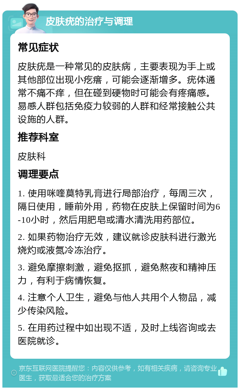 皮肤疣的治疗与调理 常见症状 皮肤疣是一种常见的皮肤病，主要表现为手上或其他部位出现小疙瘩，可能会逐渐增多。疣体通常不痛不痒，但在碰到硬物时可能会有疼痛感。易感人群包括免疫力较弱的人群和经常接触公共设施的人群。 推荐科室 皮肤科 调理要点 1. 使用咪喹莫特乳膏进行局部治疗，每周三次，隔日使用，睡前外用，药物在皮肤上保留时间为6-10小时，然后用肥皂或清水清洗用药部位。 2. 如果药物治疗无效，建议就诊皮肤科进行激光烧灼或液氮冷冻治疗。 3. 避免摩擦刺激，避免抠抓，避免熬夜和精神压力，有利于病情恢复。 4. 注意个人卫生，避免与他人共用个人物品，减少传染风险。 5. 在用药过程中如出现不适，及时上线咨询或去医院就诊。