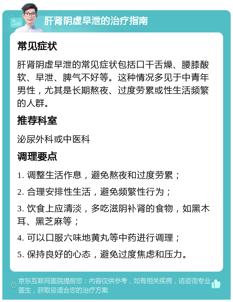 肝肾阴虚早泄的治疗指南 常见症状 肝肾阴虚早泄的常见症状包括口干舌燥、腰膝酸软、早泄、脾气不好等。这种情况多见于中青年男性，尤其是长期熬夜、过度劳累或性生活频繁的人群。 推荐科室 泌尿外科或中医科 调理要点 1. 调整生活作息，避免熬夜和过度劳累； 2. 合理安排性生活，避免频繁性行为； 3. 饮食上应清淡，多吃滋阴补肾的食物，如黑木耳、黑芝麻等； 4. 可以口服六味地黄丸等中药进行调理； 5. 保持良好的心态，避免过度焦虑和压力。