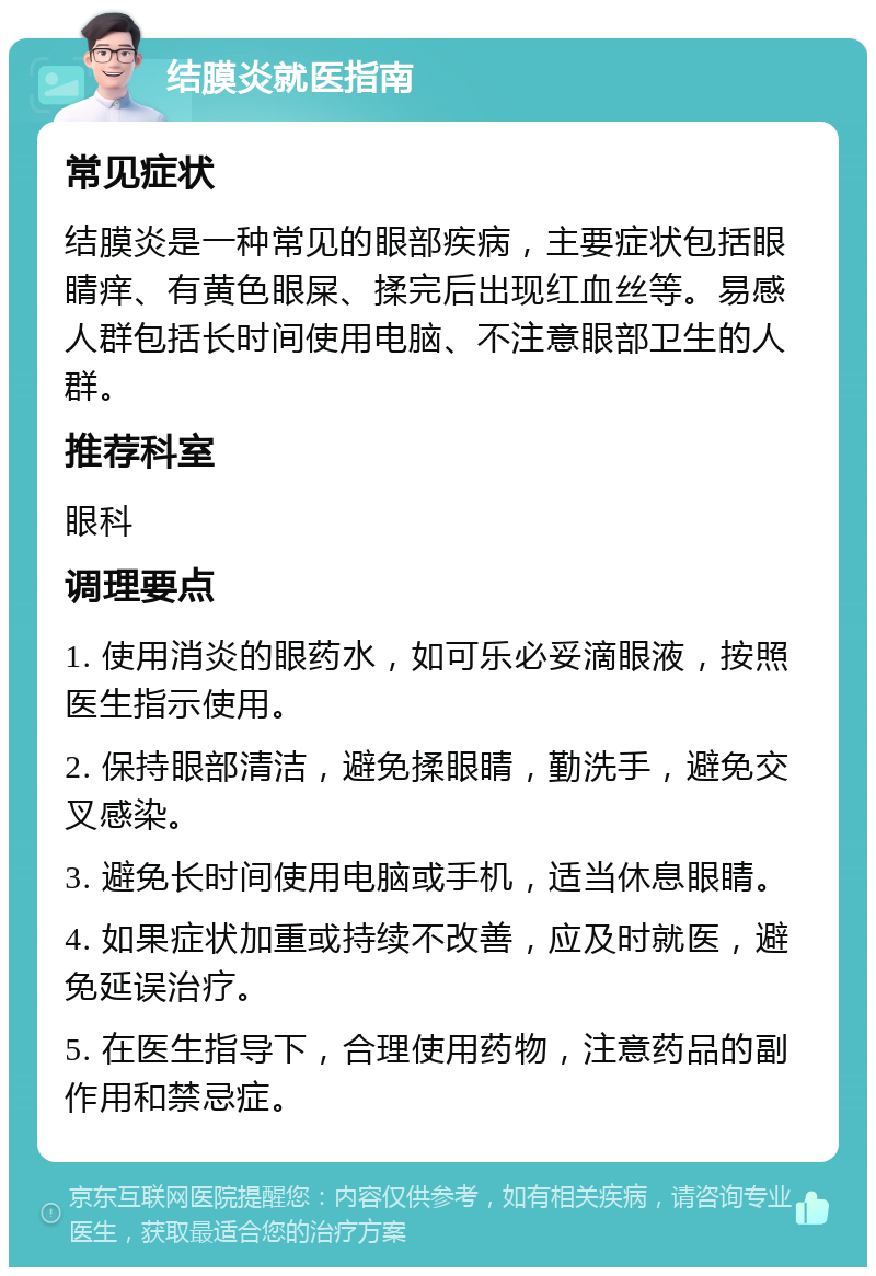 结膜炎就医指南 常见症状 结膜炎是一种常见的眼部疾病，主要症状包括眼睛痒、有黄色眼屎、揉完后出现红血丝等。易感人群包括长时间使用电脑、不注意眼部卫生的人群。 推荐科室 眼科 调理要点 1. 使用消炎的眼药水，如可乐必妥滴眼液，按照医生指示使用。 2. 保持眼部清洁，避免揉眼睛，勤洗手，避免交叉感染。 3. 避免长时间使用电脑或手机，适当休息眼睛。 4. 如果症状加重或持续不改善，应及时就医，避免延误治疗。 5. 在医生指导下，合理使用药物，注意药品的副作用和禁忌症。