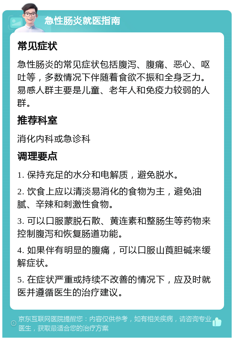 急性肠炎就医指南 常见症状 急性肠炎的常见症状包括腹泻、腹痛、恶心、呕吐等，多数情况下伴随着食欲不振和全身乏力。易感人群主要是儿童、老年人和免疫力较弱的人群。 推荐科室 消化内科或急诊科 调理要点 1. 保持充足的水分和电解质，避免脱水。 2. 饮食上应以清淡易消化的食物为主，避免油腻、辛辣和刺激性食物。 3. 可以口服蒙脱石散、黄连素和整肠生等药物来控制腹泻和恢复肠道功能。 4. 如果伴有明显的腹痛，可以口服山莨胆碱来缓解症状。 5. 在症状严重或持续不改善的情况下，应及时就医并遵循医生的治疗建议。