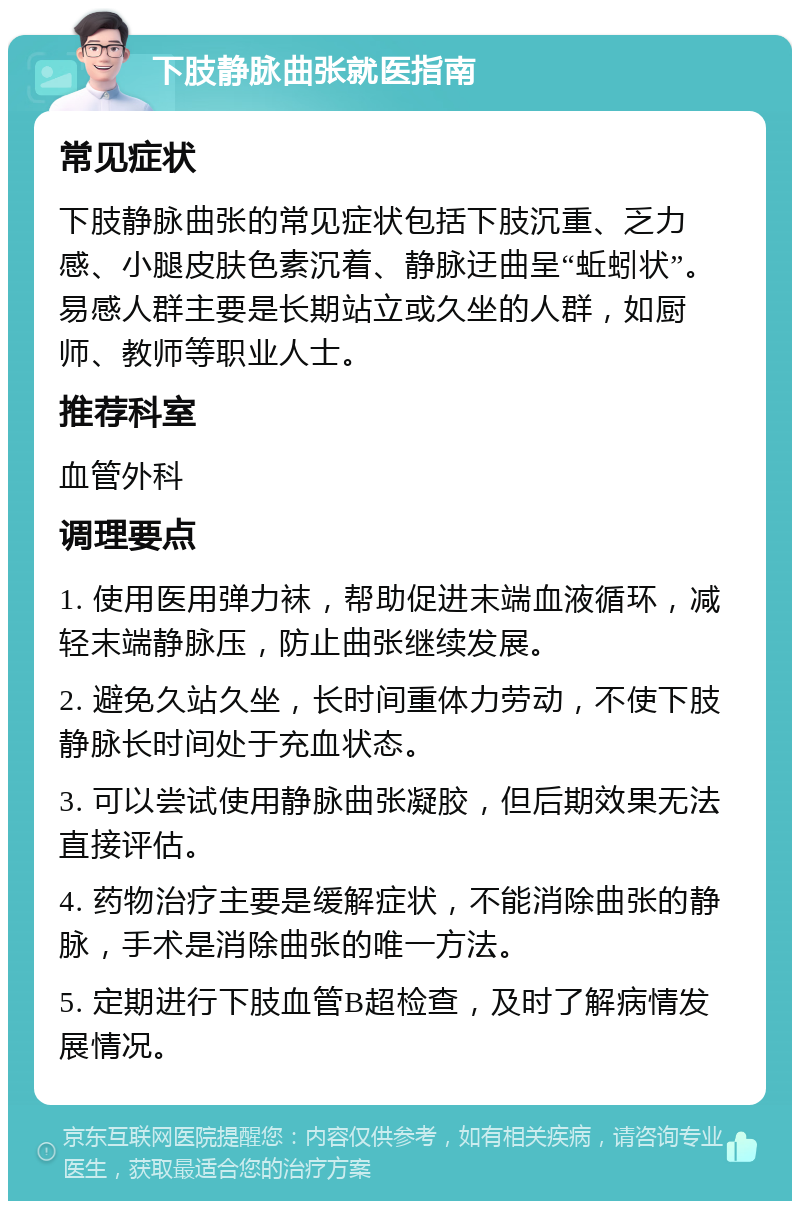 下肢静脉曲张就医指南 常见症状 下肢静脉曲张的常见症状包括下肢沉重、乏力感、小腿皮肤色素沉着、静脉迂曲呈“蚯蚓状”。易感人群主要是长期站立或久坐的人群，如厨师、教师等职业人士。 推荐科室 血管外科 调理要点 1. 使用医用弹力袜，帮助促进末端血液循环，减轻末端静脉压，防止曲张继续发展。 2. 避免久站久坐，长时间重体力劳动，不使下肢静脉长时间处于充血状态。 3. 可以尝试使用静脉曲张凝胶，但后期效果无法直接评估。 4. 药物治疗主要是缓解症状，不能消除曲张的静脉，手术是消除曲张的唯一方法。 5. 定期进行下肢血管B超检查，及时了解病情发展情况。