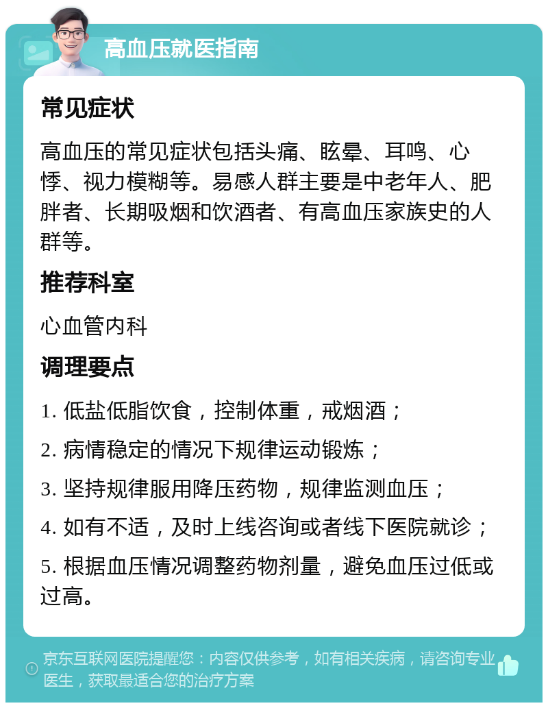 高血压就医指南 常见症状 高血压的常见症状包括头痛、眩晕、耳鸣、心悸、视力模糊等。易感人群主要是中老年人、肥胖者、长期吸烟和饮酒者、有高血压家族史的人群等。 推荐科室 心血管内科 调理要点 1. 低盐低脂饮食，控制体重，戒烟酒； 2. 病情稳定的情况下规律运动锻炼； 3. 坚持规律服用降压药物，规律监测血压； 4. 如有不适，及时上线咨询或者线下医院就诊； 5. 根据血压情况调整药物剂量，避免血压过低或过高。