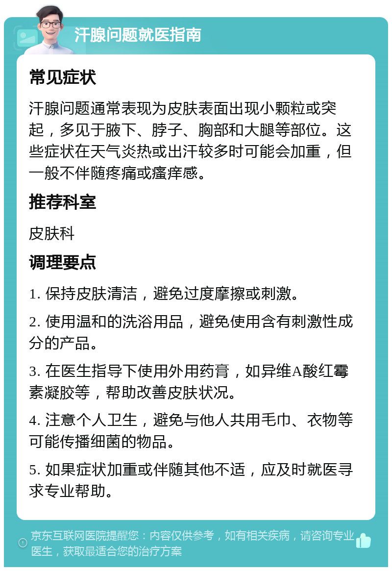 汗腺问题就医指南 常见症状 汗腺问题通常表现为皮肤表面出现小颗粒或突起，多见于腋下、脖子、胸部和大腿等部位。这些症状在天气炎热或出汗较多时可能会加重，但一般不伴随疼痛或瘙痒感。 推荐科室 皮肤科 调理要点 1. 保持皮肤清洁，避免过度摩擦或刺激。 2. 使用温和的洗浴用品，避免使用含有刺激性成分的产品。 3. 在医生指导下使用外用药膏，如异维A酸红霉素凝胶等，帮助改善皮肤状况。 4. 注意个人卫生，避免与他人共用毛巾、衣物等可能传播细菌的物品。 5. 如果症状加重或伴随其他不适，应及时就医寻求专业帮助。