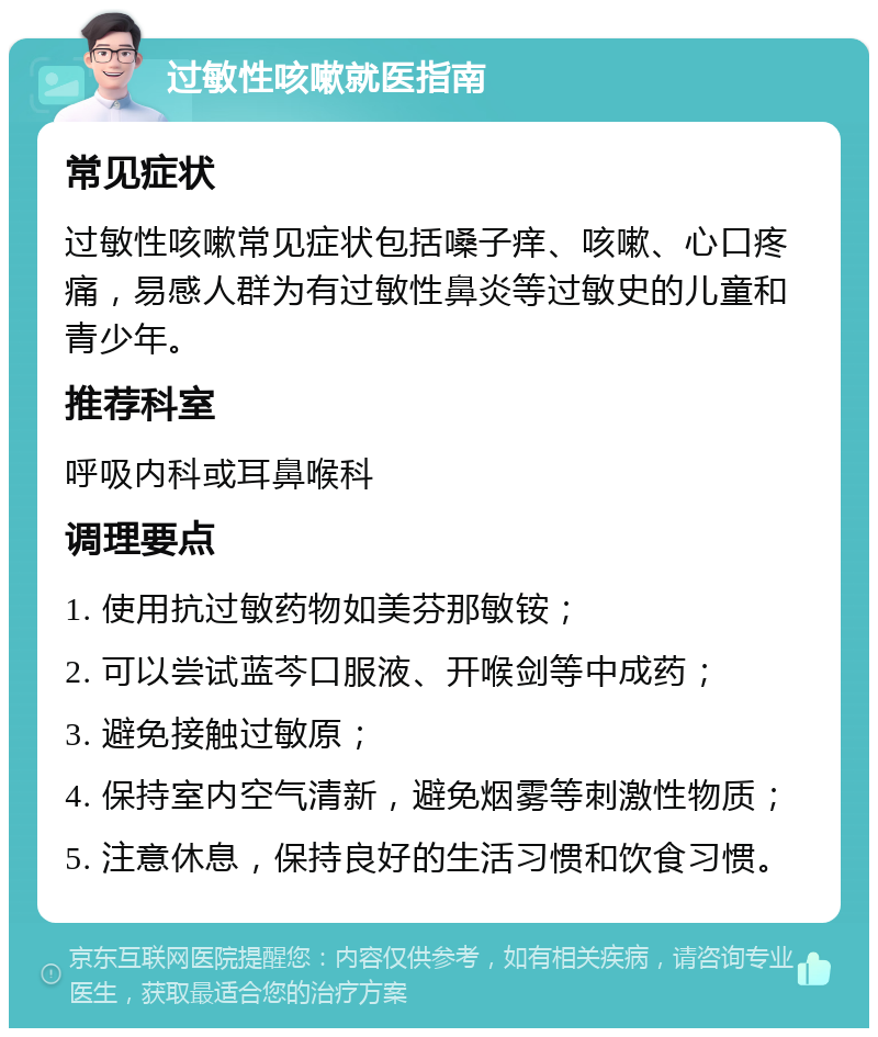 过敏性咳嗽就医指南 常见症状 过敏性咳嗽常见症状包括嗓子痒、咳嗽、心口疼痛，易感人群为有过敏性鼻炎等过敏史的儿童和青少年。 推荐科室 呼吸内科或耳鼻喉科 调理要点 1. 使用抗过敏药物如美芬那敏铵； 2. 可以尝试蓝芩口服液、开喉剑等中成药； 3. 避免接触过敏原； 4. 保持室内空气清新，避免烟雾等刺激性物质； 5. 注意休息，保持良好的生活习惯和饮食习惯。