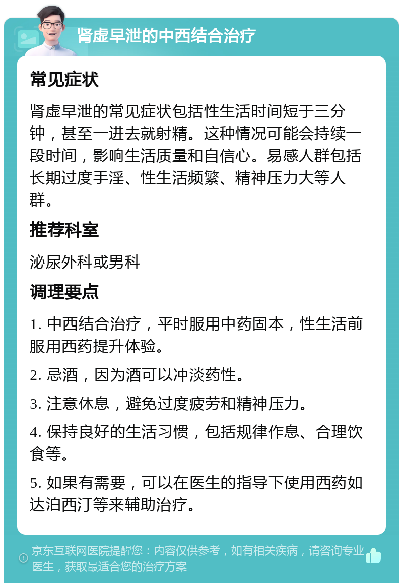 肾虚早泄的中西结合治疗 常见症状 肾虚早泄的常见症状包括性生活时间短于三分钟，甚至一进去就射精。这种情况可能会持续一段时间，影响生活质量和自信心。易感人群包括长期过度手淫、性生活频繁、精神压力大等人群。 推荐科室 泌尿外科或男科 调理要点 1. 中西结合治疗，平时服用中药固本，性生活前服用西药提升体验。 2. 忌酒，因为酒可以冲淡药性。 3. 注意休息，避免过度疲劳和精神压力。 4. 保持良好的生活习惯，包括规律作息、合理饮食等。 5. 如果有需要，可以在医生的指导下使用西药如达泊西汀等来辅助治疗。