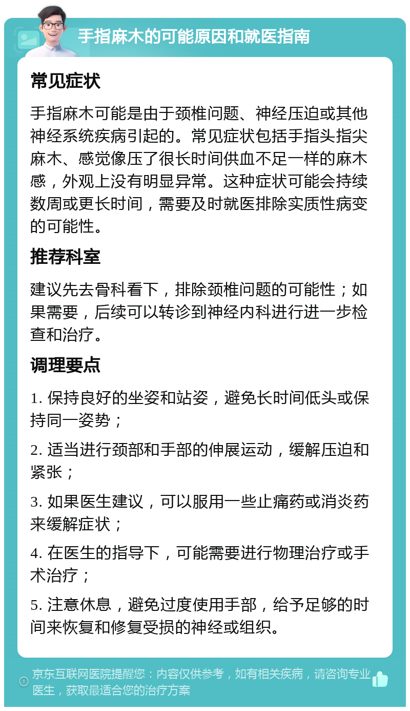 手指麻木的可能原因和就医指南 常见症状 手指麻木可能是由于颈椎问题、神经压迫或其他神经系统疾病引起的。常见症状包括手指头指尖麻木、感觉像压了很长时间供血不足一样的麻木感，外观上没有明显异常。这种症状可能会持续数周或更长时间，需要及时就医排除实质性病变的可能性。 推荐科室 建议先去骨科看下，排除颈椎问题的可能性；如果需要，后续可以转诊到神经内科进行进一步检查和治疗。 调理要点 1. 保持良好的坐姿和站姿，避免长时间低头或保持同一姿势； 2. 适当进行颈部和手部的伸展运动，缓解压迫和紧张； 3. 如果医生建议，可以服用一些止痛药或消炎药来缓解症状； 4. 在医生的指导下，可能需要进行物理治疗或手术治疗； 5. 注意休息，避免过度使用手部，给予足够的时间来恢复和修复受损的神经或组织。