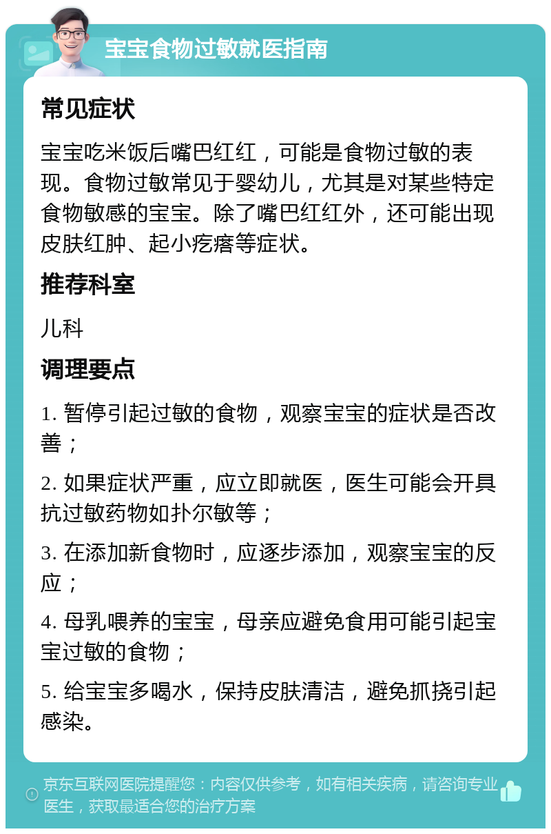 宝宝食物过敏就医指南 常见症状 宝宝吃米饭后嘴巴红红，可能是食物过敏的表现。食物过敏常见于婴幼儿，尤其是对某些特定食物敏感的宝宝。除了嘴巴红红外，还可能出现皮肤红肿、起小疙瘩等症状。 推荐科室 儿科 调理要点 1. 暂停引起过敏的食物，观察宝宝的症状是否改善； 2. 如果症状严重，应立即就医，医生可能会开具抗过敏药物如扑尔敏等； 3. 在添加新食物时，应逐步添加，观察宝宝的反应； 4. 母乳喂养的宝宝，母亲应避免食用可能引起宝宝过敏的食物； 5. 给宝宝多喝水，保持皮肤清洁，避免抓挠引起感染。