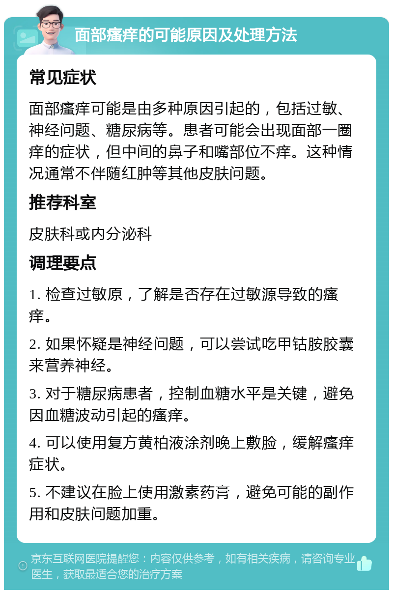 面部瘙痒的可能原因及处理方法 常见症状 面部瘙痒可能是由多种原因引起的，包括过敏、神经问题、糖尿病等。患者可能会出现面部一圈痒的症状，但中间的鼻子和嘴部位不痒。这种情况通常不伴随红肿等其他皮肤问题。 推荐科室 皮肤科或内分泌科 调理要点 1. 检查过敏原，了解是否存在过敏源导致的瘙痒。 2. 如果怀疑是神经问题，可以尝试吃甲钴胺胶囊来营养神经。 3. 对于糖尿病患者，控制血糖水平是关键，避免因血糖波动引起的瘙痒。 4. 可以使用复方黄柏液涂剂晚上敷脸，缓解瘙痒症状。 5. 不建议在脸上使用激素药膏，避免可能的副作用和皮肤问题加重。