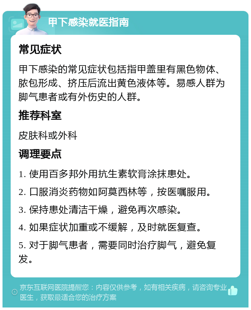 甲下感染就医指南 常见症状 甲下感染的常见症状包括指甲盖里有黑色物体、脓包形成、挤压后流出黄色液体等。易感人群为脚气患者或有外伤史的人群。 推荐科室 皮肤科或外科 调理要点 1. 使用百多邦外用抗生素软膏涂抹患处。 2. 口服消炎药物如阿莫西林等，按医嘱服用。 3. 保持患处清洁干燥，避免再次感染。 4. 如果症状加重或不缓解，及时就医复查。 5. 对于脚气患者，需要同时治疗脚气，避免复发。