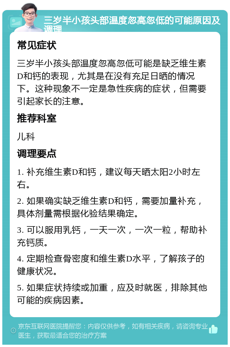 三岁半小孩头部温度忽高忽低的可能原因及调理 常见症状 三岁半小孩头部温度忽高忽低可能是缺乏维生素D和钙的表现，尤其是在没有充足日晒的情况下。这种现象不一定是急性疾病的症状，但需要引起家长的注意。 推荐科室 儿科 调理要点 1. 补充维生素D和钙，建议每天晒太阳2小时左右。 2. 如果确实缺乏维生素D和钙，需要加量补充，具体剂量需根据化验结果确定。 3. 可以服用乳钙，一天一次，一次一粒，帮助补充钙质。 4. 定期检查骨密度和维生素D水平，了解孩子的健康状况。 5. 如果症状持续或加重，应及时就医，排除其他可能的疾病因素。