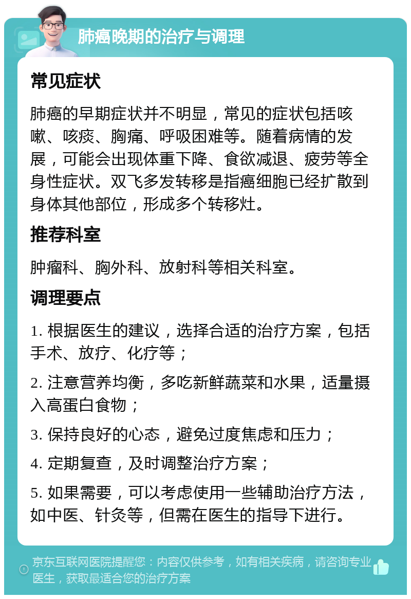 肺癌晚期的治疗与调理 常见症状 肺癌的早期症状并不明显，常见的症状包括咳嗽、咳痰、胸痛、呼吸困难等。随着病情的发展，可能会出现体重下降、食欲减退、疲劳等全身性症状。双飞多发转移是指癌细胞已经扩散到身体其他部位，形成多个转移灶。 推荐科室 肿瘤科、胸外科、放射科等相关科室。 调理要点 1. 根据医生的建议，选择合适的治疗方案，包括手术、放疗、化疗等； 2. 注意营养均衡，多吃新鲜蔬菜和水果，适量摄入高蛋白食物； 3. 保持良好的心态，避免过度焦虑和压力； 4. 定期复查，及时调整治疗方案； 5. 如果需要，可以考虑使用一些辅助治疗方法，如中医、针灸等，但需在医生的指导下进行。