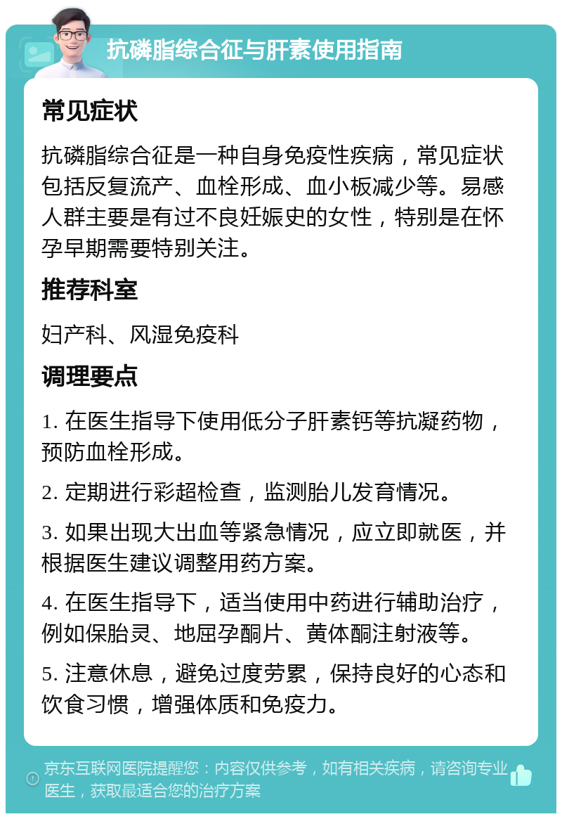 抗磷脂综合征与肝素使用指南 常见症状 抗磷脂综合征是一种自身免疫性疾病，常见症状包括反复流产、血栓形成、血小板减少等。易感人群主要是有过不良妊娠史的女性，特别是在怀孕早期需要特别关注。 推荐科室 妇产科、风湿免疫科 调理要点 1. 在医生指导下使用低分子肝素钙等抗凝药物，预防血栓形成。 2. 定期进行彩超检查，监测胎儿发育情况。 3. 如果出现大出血等紧急情况，应立即就医，并根据医生建议调整用药方案。 4. 在医生指导下，适当使用中药进行辅助治疗，例如保胎灵、地屈孕酮片、黄体酮注射液等。 5. 注意休息，避免过度劳累，保持良好的心态和饮食习惯，增强体质和免疫力。