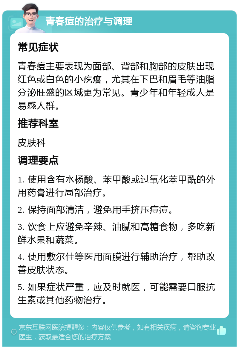 青春痘的治疗与调理 常见症状 青春痘主要表现为面部、背部和胸部的皮肤出现红色或白色的小疙瘩，尤其在下巴和眉毛等油脂分泌旺盛的区域更为常见。青少年和年轻成人是易感人群。 推荐科室 皮肤科 调理要点 1. 使用含有水杨酸、苯甲酸或过氧化苯甲酰的外用药膏进行局部治疗。 2. 保持面部清洁，避免用手挤压痘痘。 3. 饮食上应避免辛辣、油腻和高糖食物，多吃新鲜水果和蔬菜。 4. 使用敷尔佳等医用面膜进行辅助治疗，帮助改善皮肤状态。 5. 如果症状严重，应及时就医，可能需要口服抗生素或其他药物治疗。