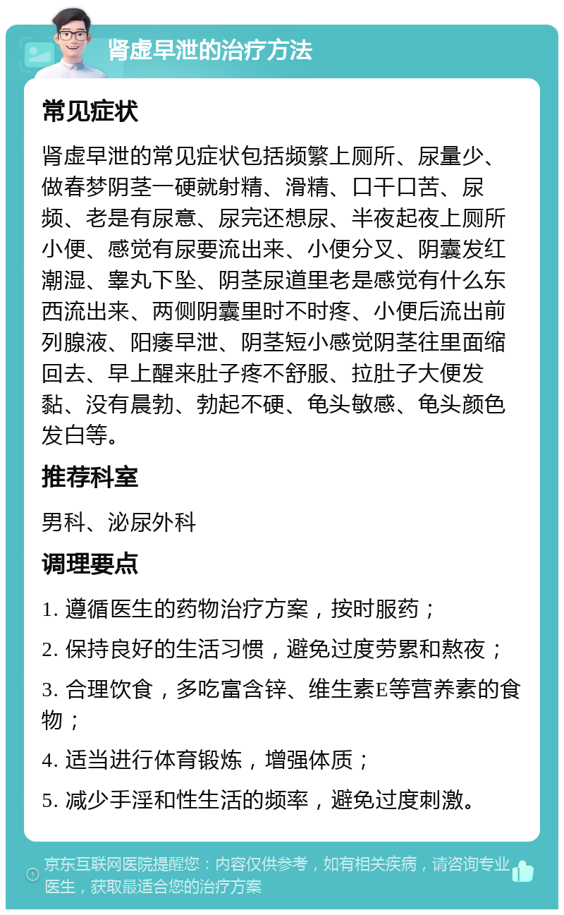 肾虚早泄的治疗方法 常见症状 肾虚早泄的常见症状包括频繁上厕所、尿量少、做春梦阴茎一硬就射精、滑精、口干口苦、尿频、老是有尿意、尿完还想尿、半夜起夜上厕所小便、感觉有尿要流出来、小便分叉、阴囊发红潮湿、睾丸下坠、阴茎尿道里老是感觉有什么东西流出来、两侧阴囊里时不时疼、小便后流出前列腺液、阳痿早泄、阴茎短小感觉阴茎往里面缩回去、早上醒来肚子疼不舒服、拉肚子大便发黏、没有晨勃、勃起不硬、龟头敏感、龟头颜色发白等。 推荐科室 男科、泌尿外科 调理要点 1. 遵循医生的药物治疗方案，按时服药； 2. 保持良好的生活习惯，避免过度劳累和熬夜； 3. 合理饮食，多吃富含锌、维生素E等营养素的食物； 4. 适当进行体育锻炼，增强体质； 5. 减少手淫和性生活的频率，避免过度刺激。