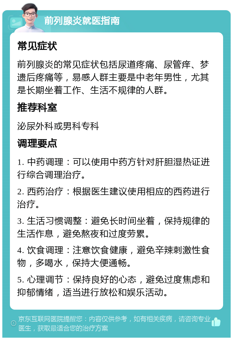 前列腺炎就医指南 常见症状 前列腺炎的常见症状包括尿道疼痛、尿管痒、梦遗后疼痛等，易感人群主要是中老年男性，尤其是长期坐着工作、生活不规律的人群。 推荐科室 泌尿外科或男科专科 调理要点 1. 中药调理：可以使用中药方针对肝胆湿热证进行综合调理治疗。 2. 西药治疗：根据医生建议使用相应的西药进行治疗。 3. 生活习惯调整：避免长时间坐着，保持规律的生活作息，避免熬夜和过度劳累。 4. 饮食调理：注意饮食健康，避免辛辣刺激性食物，多喝水，保持大便通畅。 5. 心理调节：保持良好的心态，避免过度焦虑和抑郁情绪，适当进行放松和娱乐活动。