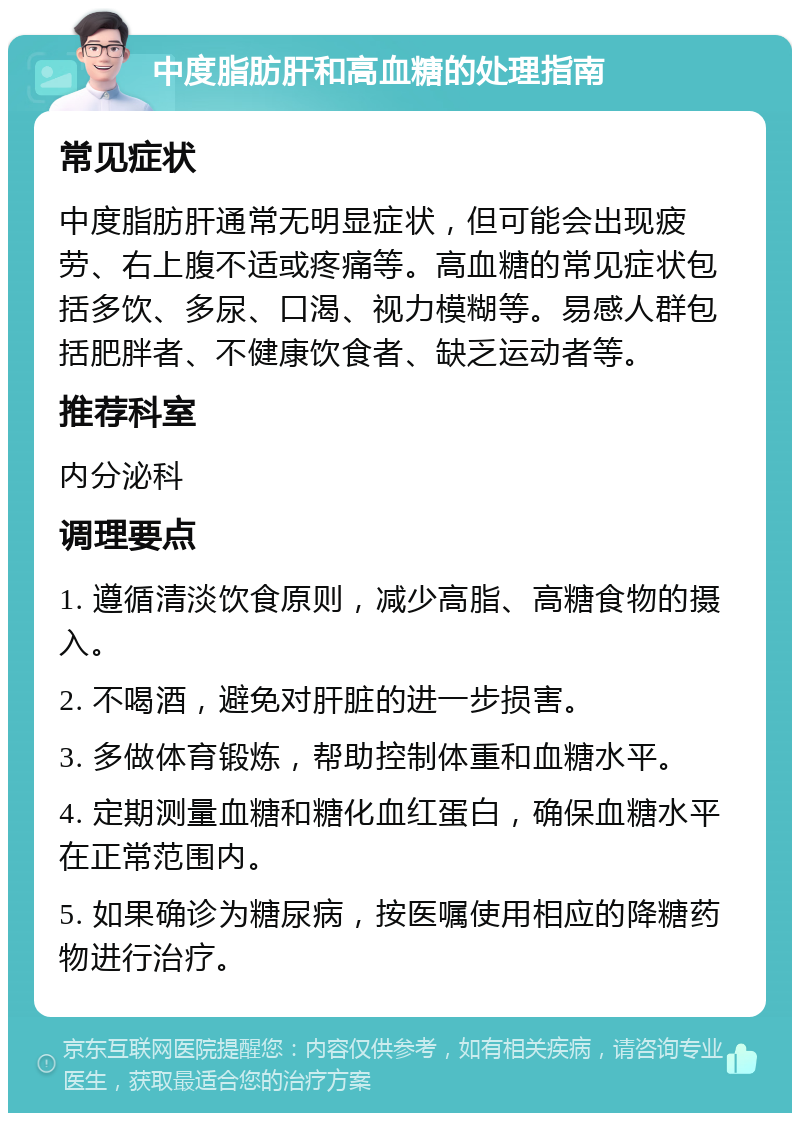 中度脂肪肝和高血糖的处理指南 常见症状 中度脂肪肝通常无明显症状，但可能会出现疲劳、右上腹不适或疼痛等。高血糖的常见症状包括多饮、多尿、口渴、视力模糊等。易感人群包括肥胖者、不健康饮食者、缺乏运动者等。 推荐科室 内分泌科 调理要点 1. 遵循清淡饮食原则，减少高脂、高糖食物的摄入。 2. 不喝酒，避免对肝脏的进一步损害。 3. 多做体育锻炼，帮助控制体重和血糖水平。 4. 定期测量血糖和糖化血红蛋白，确保血糖水平在正常范围内。 5. 如果确诊为糖尿病，按医嘱使用相应的降糖药物进行治疗。