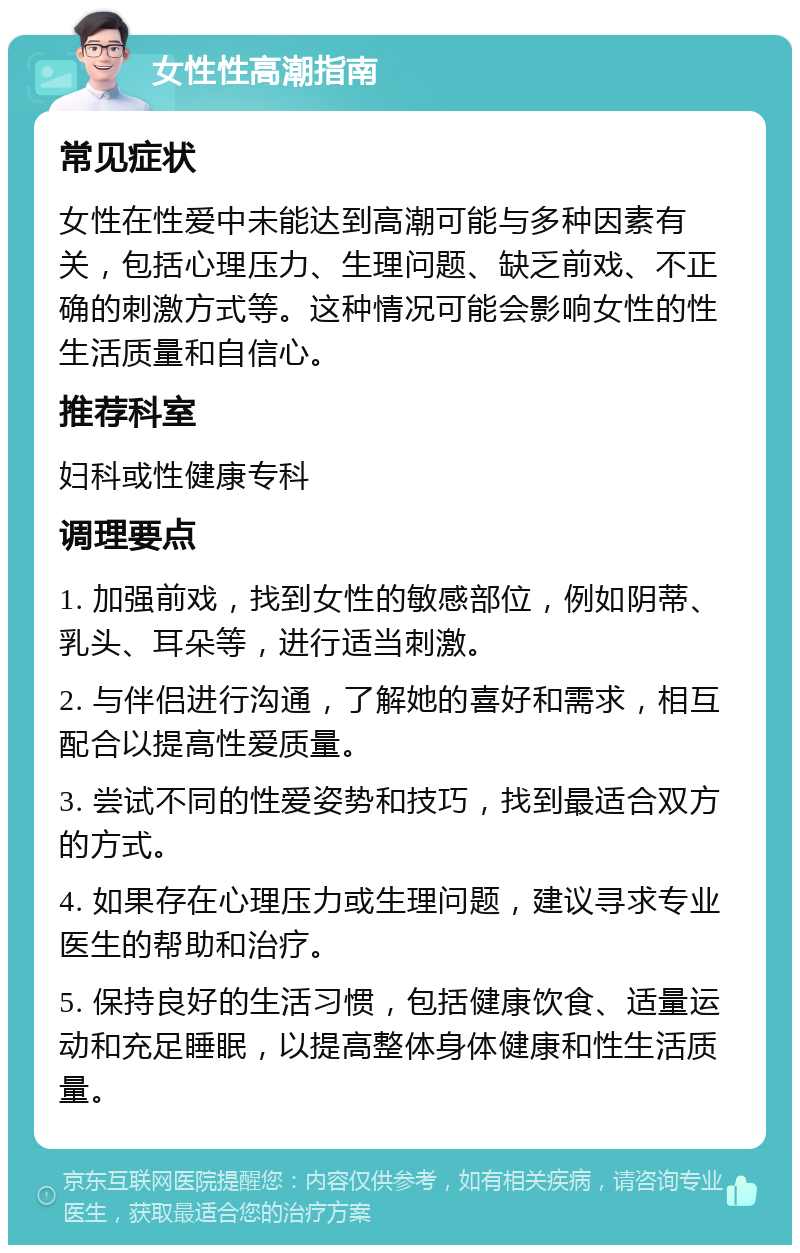 女性性高潮指南 常见症状 女性在性爱中未能达到高潮可能与多种因素有关，包括心理压力、生理问题、缺乏前戏、不正确的刺激方式等。这种情况可能会影响女性的性生活质量和自信心。 推荐科室 妇科或性健康专科 调理要点 1. 加强前戏，找到女性的敏感部位，例如阴蒂、乳头、耳朵等，进行适当刺激。 2. 与伴侣进行沟通，了解她的喜好和需求，相互配合以提高性爱质量。 3. 尝试不同的性爱姿势和技巧，找到最适合双方的方式。 4. 如果存在心理压力或生理问题，建议寻求专业医生的帮助和治疗。 5. 保持良好的生活习惯，包括健康饮食、适量运动和充足睡眠，以提高整体身体健康和性生活质量。