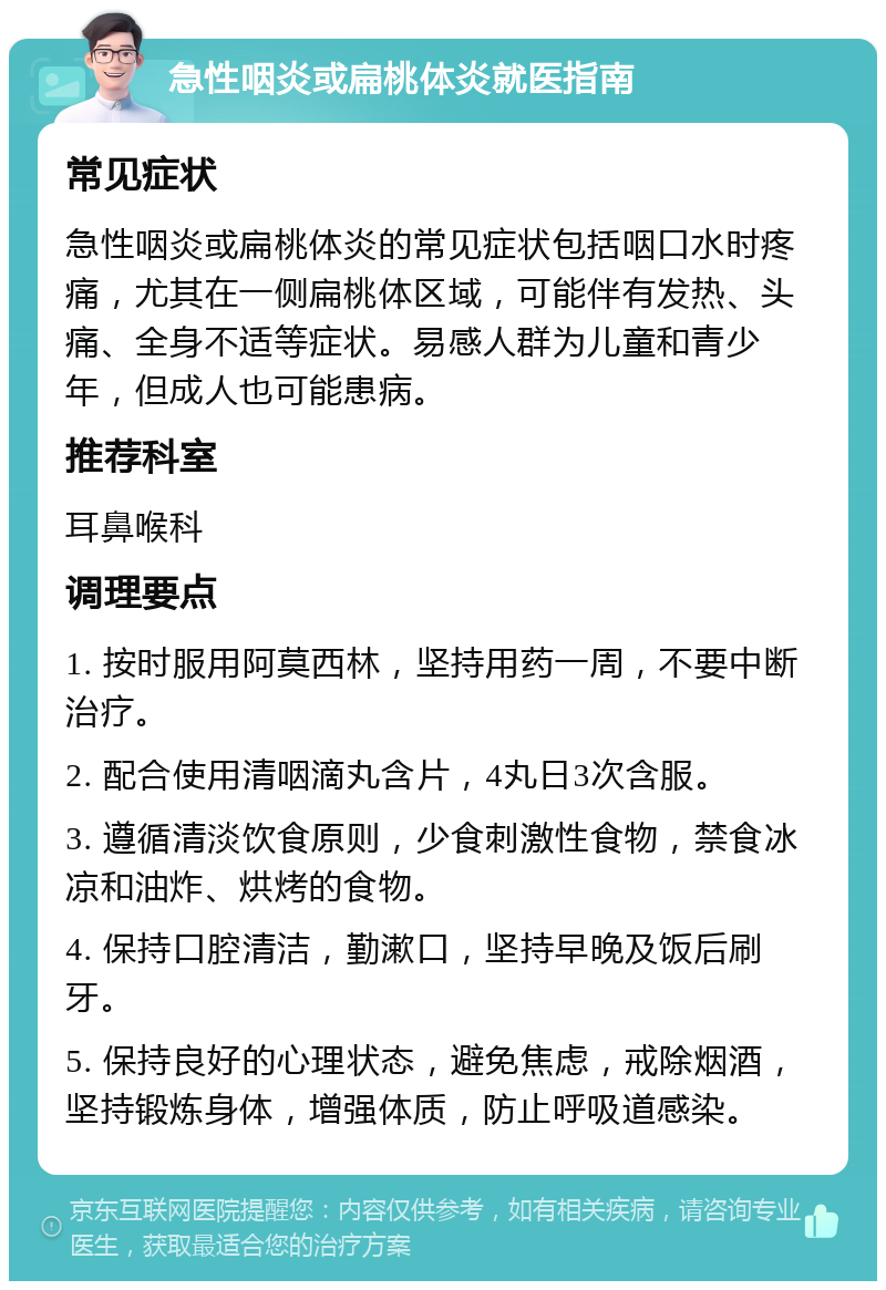 急性咽炎或扁桃体炎就医指南 常见症状 急性咽炎或扁桃体炎的常见症状包括咽口水时疼痛，尤其在一侧扁桃体区域，可能伴有发热、头痛、全身不适等症状。易感人群为儿童和青少年，但成人也可能患病。 推荐科室 耳鼻喉科 调理要点 1. 按时服用阿莫西林，坚持用药一周，不要中断治疗。 2. 配合使用清咽滴丸含片，4丸日3次含服。 3. 遵循清淡饮食原则，少食刺激性食物，禁食冰凉和油炸、烘烤的食物。 4. 保持口腔清洁，勤漱口，坚持早晚及饭后刷牙。 5. 保持良好的心理状态，避免焦虑，戒除烟酒，坚持锻炼身体，增强体质，防止呼吸道感染。